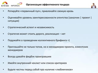 Организация эффективного тендера 
•Ротируйте«первичный пул», привлекайте свежую кровь 
•Оценивайте уровень заинтересованности агентства (заказчик | проект | ситуация) 
•Стратегический аспект и независимость 
•Стратегия может стоить дорого, реализация –нет 
•Подумайте о проведении коллективного брифинга =) 
•Приглашайте не только топов, но и менеджеров проекта, клиентских менеджеров 
•Всегда давайте фидбэкпроигравшим 
•Имейте внутренний чеклистили список критериев 
•Будьте честны перед собой про наличие «любимчиков»  