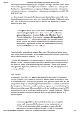 29/10/2014 Implantació de sistemes operatius (ASIX) Sistemes informàtics (DAM) 
junt d’ope ra ci ons arit mè ti ques que pot fer aquesta uni tat pot ser divers, anant des de 
sumes i res tes, pas sant per mul ti pli ca ci ons i divi si ons i arri bant fins a arrels qua dra - 
des i fun ci ons tri go no mè tri ques. Les ope ra ci ons lògi ques que sem pre retor nen un 0 
o bé un 1 cor res po nen a com pa ra ci ons i a altres ope ra ci ons lògi ques com AND, OR, 
XOR, XNOT, etc. 
Les dife rents parts prin ci pals de l’ordi na dor estan situ a des i inter con nec ta des entre 
elles en l’ele ment cone gut com a placa mare dins de l’ordi na dor. Podríem dir que la 
placa mare és el com po nent que agrupa tota la resta i que per met que es puguin 
comu ni car entre elles. 
En una placa mare típica podem tro bar el micro pro ces sa dor, 
la memò ria prin ci pal i també altres com po nents com l’emma - 
gat ze matge extern i els con tro la dors de vídeo i so. També 
s’hi poden afe gir altres ele ments com a tar ge tes d’expan sió amb 
pro to cols com el PCI o bé mit jan çant cables, tot i que cada vegada 
és més habi tual que alguns d’aquests dis po si tius ja esti guin inte grats 
direc ta ment a la placa com és el cas dels con tro la dors de vídeo i so, 
el de xarxa Ether net, els ports USB, etc. 
En un ordi na dor per so nal típic, aquesta placa mare s’allotja dins de la torre jun ta - 
ment amb la font d’ali men ta ció i alguns dis po si tius d’emma gat ze matge o d’entrada i 
sor tida com ara els dis cos durs o els CD o DVD. 
La fun ció dels dis po si tius d’entrada i sor tida en un ordi na dor és obte nir infor ma ció 
del món exte rior i també comu ni car els resul tats obtin guts per l’ordi na dor a l’exte - 
rior. Hi ha un ven tall molt extens de dis po si tius d’entrada i sor tida, com el teclat, 
ratolí, pan ta lla, impres sora, uni tats de disc, càme res web, etc., tots agru pats sota el 
nom de peri fè rics. 
1.1.4. Peri fè rics 
Gene ral ment, els peri fè rics es poden tro bar fora de la caixa o torre de l’ordi na dor, 
tot i que en alguns casos com en els ordi na dors por tà tils poden estar inte grats dins 
de la mateixa màquina, com és el cas del teclat, ratolí, pan ta lla, càmera web, etc. Per 
tant, podríem dir que el con cepte de peri fè ric fa refe rèn cia no tant a la posi ció física 
d’un com po nent deter mi nat com a la seva situ a ció lògica o de con nec ti vi tat res pecte 
al bus o con ne xió prin ci pal del sis tema. Podríem dir que tot allò que no sigui la CPU, 
la memò ria prin ci pal, la memò ria secun dà ria, com per exem ple el disc dur, i el bus o 
con ne xió del sis tema es con si dera peri fè ric. Podríem des criure un peri fè ric de la 
manera següent: 
Ente nem per peri fè rics el con junt de dis po si tius que, sense per tà - 
nyer al nucli fona men tal de l’ordi na dor, for mat bàsi ca ment per la 
CPU i la memò ria prin ci pal més la secun dà ria, per me ten fer allò 
que conei xem com a ope ra ci ons d’entrada i sor tida (E/S), com ple - 
http://ioc.xtec.cat/materials/FP/Materials/2251_ASIX/ASIX_2251_M01/web/html/WebContent/u1/a1/continguts.html 10/57 
 