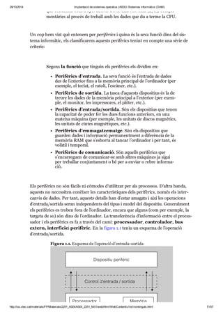 29/10/2014 Implantació de sistemes operatius (ASIX) Sistemes informàtics (DAM) 
que conei xem com a ope ra ci ons d’entrada i sor tida (E/S), com ple - 
men tà ries al pro cés de tre ball amb les dades que du a terme la CPU. 
Un cop hem vist què ente nem per peri fè rics i quina és la seva fun ció dins del sis - 
tema infor mà tic, els clas si fi ca rem aquests peri fè rics tenint en compte una sèrie de 
cri te ris: 
Segons la fun ció que tin guin els peri fè rics els divi dim en: 
Peri fè rics d’entrada. La seva fun ció és l’entrada de dades 
des de l’exte rior fins a la memò ria prin ci pal de l’ordi na dor (per 
exem ple, el teclat, el ratolí, l’escà ner, etc.). 
Peri fè rics de sor tida. La tasca d’aquests dis po si tius és la de 
treure les dades de la memò ria prin ci pal a l’exte rior (per exem - 
ple, el moni tor, les impres so res, el plò ter, etc.). 
Peri fè rics d’entrada/sor tida. Són els dis po si tius que tenen 
la capa ci tat de poder fer les dues fun ci ons ante ri ors, en una 
mateixa màquina (per exem ple, les uni tats de dis cos mag nè tics, 
les uni tats de cin tes mag nè ti ques, etc.). 
Peri fè rics d’emma gat ze matge. Són els dis po si tius que 
guar den dades i infor ma ció per ma nent ment a dife rèn cia de la 
memò ria RAM que s’esborra al tan car l’ordi na dor i per tant, és 
volà til i tem po ral. 
Peri fè rics de comu ni ca ció. Són aquells peri fè rics que 
s’encar re guen de comu ni car-se amb altres màqui nes ja sigui 
per tre ba llar con jun ta ment o bé per a enviar o rebre infor ma - 
ció. 
Els peri fè rics no són fàcils ni còmo des d’uti lit zar per als pro ces sos. D’altra banda, 
aquests no neces si ten conèi xer les carac te rís ti ques dels peri fè rics, només els inter - 
can vis de dades. Per tant, aquests detalls han d’estar ama gats i així les ope ra ci ons 
d’entrada/sor tida seran inde pen dents del tipus i model del dis po si tiu. Gene ral ment 
els peri fè rics es tro ben fora de l’ordi na dor, encara que alguns (com per exem ple, la 
tar geta de so) són dins de l’ordi na dor. La trans fe rèn cia d’infor ma ció entre el pro ces - 
sa dor i els peri fè rics es fa a tra vés del camí: pro ces sa dor, con tro la dor, bus 
extern, inter fí ciei peri fè ric. En la figura 1.1 teniu un esquema de l’ope ra ció 
d’entrada/sor tida. 
Figura 1.1. Esquema de l’ope ra ció d’entrada-sor tida 
http://ioc.xtec.cat/materials/FP/Materials/2251_ASIX/ASIX_2251_M01/web/html/WebContent/u1/a1/continguts.html 11/57 
 