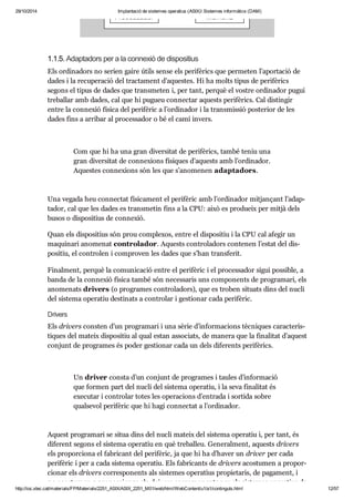 29/10/2014 Implantació de sistemes operatius (ASIX) Sistemes informàtics (DAM) 
1.1.5. Adap ta dors per a la con ne xió de dis po si tius 
Els ordi na dors no serien gaire útils sense els peri fè rics que per me ten l’apor ta ció de 
dades i la recu pe ra ció del trac ta ment d’aques tes. Hi ha molts tipus de peri fè rics 
segons el tipus de dades que trans me ten i, per tant, per què el vos tre ordi na dor pugui 
tre ba llar amb dades, cal que hi pugueu con nec tar aquests peri fè rics. Cal dis tin gir 
entre la con ne xió física del peri fè ric a l’ordi na dor i la trans mis sió poste rior de les 
dades fins a arri bar al pro ces sa dor o bé el camí invers. 
Com que hi ha una gran diver si tat de peri fè rics, també teniu una 
gran diver si tat de con ne xi ons físi ques d’aquests amb l’ordi na dor. 
Aques tes con ne xi ons són les que s’ano me nen adap ta dors. 
Una vegada heu con nec tat físi ca ment el peri fè ric amb l’ordi na dor mit jan çant l’adap - 
ta dor, cal que les dades es trans me tin fins a la CPU: això es pro du eix per mitjà dels 
busos o dis po si tius de con ne xió. 
Quan els dis po si tius són prou com ple xos, entre el dis po si tiu i la CPU cal afe gir un 
maqui nari ano me nat con tro la dor. Aquests con tro la dors con te nen l’estat del dis - 
po si tiu, el con tro len i com pro ven les dades que s’han trans fe rit. 
Final ment, per què la comu ni ca ció entre el peri fè ric i el pro ces sa dor sigui pos si ble, a 
banda de la con ne xió física també són neces sa ris uns com po nents de pro gra mari, els 
ano me nats dri vers (o pro gra mes con tro la dors), que es tro ben situ ats dins del nucli 
del sis tema ope ra tiu des ti nats a con tro lar i ges ti o nar cada peri fè ric. 
Dri vers 
Els dri vers cons ten d’un pro gra mari i una sèrie d’infor ma ci ons tèc ni ques carac te rís - 
ti ques del mateix dis po si tiu al qual estan asso ci ats, de manera que la fina li tat d’aquest 
con junt de pro gra mes és poder ges ti o nar cada un dels dife rents peri fè rics. 
Un dri ver consta d’un con junt de pro gra mes i tau les d’infor ma ció 
que for men part del nucli del sis tema ope ra tiu, i la seva fina li tat és 
exe cu tar i con tro lar totes les ope ra ci ons d’entrada i sor tida sobre 
qual se vol peri fè ric que hi hagi con nec tat a l’ordi na dor. 
Aquest pro gra mari se situa dins del nucli mateix del sis tema ope ra tiu i, per tant, és 
dife rent segons el sis tema ope ra tiu en què tre ba lleu. Gene ral ment, aquests dri vers 
els pro por ci ona el fabri cant del peri fè ric, ja que hi ha d’haver un dri ver per cada 
peri fè ric i per a cada sis tema ope ra tiu. Els fabri cants de dri vers acos tu men a pro por - 
ci o nar els dri vers cor res po nents als sis te mes ope ra tius pro pi e ta ris, de paga ment, i 
no acos tu men a pro por ci o nar els dri vers cor res po nents per als sis te mes ope ra tius de 
http://ioc.xtec.cat/materials/FP/Materials/2251_ASIX/ASIX_2251_M01/web/html/WebContent/u1/a1/continguts.html 12/57 
 