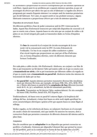 29/10/2014 Implantació de sistemes operatius (ASIX) Sistemes informàtics (DAM) 
no acos tu men a pro por ci o nar els dri vers cor res po nents per als sis te mes ope ra tius de 
codi lliure. Aquest punt és un pro blema per a aquests sis te mes ope ra tius, ja que cal 
acon se guir els dri vers per altres vies que no són el fabri cant i a vega des són dri vers 
pro gra mats per usu a ris d’aquests sis te mes i no sem pre amb les matei xes pres ta ci ons 
que els del fabri cant. Tot i això, en aquest sen tit es van pro duint aven ços, i alguns 
fabri cants comen cen a pro por ci o nar dri vers per a tots els sis te mes ope ra tius. 
Dis po si tius de comu ni ca ció. Busos 
Els dife rents peri fè rics s’han de poder comu ni car amb la CPU i inter can viar-hi 
dades. Aquest flux d’infor ma ció trans corre per mitjà dels dis po si tius de con ne xió o el 
que es coneix com a busos. Aquests busos no són més que un con junt de cables o de 
pis tes en un cir cuit inte grat pels quals es trans me ten dades en forma d’impul sos 
elèc trics. 
Un bus de con ne xió és el con junt de cir cuits encar re gats de la con - 
ne xió i de la comu ni ca ció entre la CPU i la resta d’ele ments de 
l’ordi na dor. Un bus és un con junt de cables con duc tors o pis tes 
d’un cir cuit imprès que pro por ci o nen un camí per al flux d’infor ma - 
ció, en forma d’impul sos elèc trics, entre els dife rents ele ments que 
for men l’ordi na dor. 
Per cada pista o cable cir cula 1 bit d’infor ma ció. Ales ho res, un con junt o un bloc de 
bits es pot trans me tre un bit dar rere l’altre pel mateix cable en el que es coneix com 
a trans mis sió en sèrie, o bé es pot trans me tre per dife rents cables a la vegada en 
el que es coneix com a trans mis sió en paral·lel. Ales ho res tenim dos sis te mes de 
trans mis sió de dades per un bus: 
En paral·lel. Aquests sis te mes per me ten trans me tre diver sos bits simul tà ni a - 
ment per diver sos fils (com, per exem ple, els busos FSB, ISA, ATA, SCSI, PCI, 
etc.). Din tre dels busos en paral·lel hi ha ampla des de bus dife rents (nor mal - 
ment de 8, 16, 32 i, actu al ment, 64 bits de trans mis sió paral·lela). 
En sèrie. Trans me ten un bit dar rere l’altre, seqüen ci al ment. En són exem ples 
els busos USB, FireWire, Serial ATA, PCI Express, etc. 
Tra di ci o nal ment, els busos eren en paral·lel i esta ven lli gats a la fre qüèn cia del 
rellotge del bus. Actu al ment, s’estan fent busos en sèrie molt ràpids apro fi tant les 
seves carac te rís ti ques elèc tri ques i grà cies al fet que aquests busos no estan lli gats al 
rellotge. 
Mol tes vega des, en fer refe rèn cia als busos, no sola ment s’inclo uen en el con cepte 
els canals o línies de trans mis sió, sinó que també s’hi asso cien les ranu res, slots o 
con nec tors finals que per me ten comu ni car els dife rents ele ments del sis tema amb la 
placa base. 
Adap ta dors 
Heu de con si de rar que un adap ta dor és un dis po si tiu que per met con nec tar un 
peri fè ric a l’ordi na dor. Ente nem per dis po si tiu l’ele ment físic que per met la con ne - 
xió del peri fè ric, però no la con ti nu a ció en forma de bus de dades fins a la CPU. 
Ales ho res els adap ta dors tenen la fina li tat d’aco blar el peri fè ric a l’ordi na dor, fan de 
http://ioc.xtec.cat/materials/FP/Materials/2251_ASIX/ASIX_2251_M01/web/html/WebContent/u1/a1/continguts.html 13/57 
 