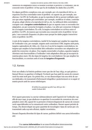 29/10/2014 Implantació de sistemes operatius (ASIX) Sistemes informàtics (DAM) 
Ales ho res els adap ta dors tenen la fina li tat d’aco blar el peri fè ric a l’ordi na dor, fan de 
con ne xió entre el peri fè ric i el bus que ha de tras lla dar les dades fins a la CPU. 
En alguns peri fè rics com ple xos com, per exem ple, per a la repro duc ció del so, es 
reque reix l’ús d’un con tro la dor entre el peri fè ric -en aquest cas, per exem ple, uns 
alta veus- i la CPU de l’ordi na dor, ja que la repro duc ció del so per met múl ti ples opci - 
ons que estan regu la des pel con tro la dor: per exem ple, modi fi car el volum, con tro lar 
els greus, afe gir efec tes a la repro duc ció del so, etc. La uti lit za ció dels con tro la dors 
cone guts com a tar ge tes con tro la do res fa que en aquests casos es neces si tin dos 
adap ta dors, un per con nec tar la tar geta a la placa, i un altre per con nec tar el dis po si - 
tiu a la tar geta con tro la dora. És a dir, la tar geta con tro la dora es col·loca entre el 
peri fè ric i la CPU, de manera que neces sita una con ne xió entre el peri fè ric i la tar - 
geta, i una con ne xió d’aquesta a la placa mare per què les dades puguin trans cór rer 
entre el peri fè ric i la CPU. 
A més de les tar ge tes con tro la do res, també hi ha tar ge tes per ampliar les capa ci tats 
de l’ordi na dor com, per exem ple, tar ge tes amb con ne xi ons USB, tar ge tes amb ports, 
tar ge tes cap tu ra do res de vídeo, etc. Com en el cas de les tar ge tes con tro la do res, les 
tar ge tes que amplien la fun ci o na li tat dels ordi na dors neces si ten uns adap ta dors per 
poder-les con nec tar a la placa. Una vegada con nec ta des a la placa, aques tes tar ge tes 
ofe rei xen més fun ci o na li tats a l’ordi na dor i més adap ta dors dels que ja incor pora la 
mateixa placa mare. Els dos tipus de tar ge tes, les con tro la do res i les que amplien les 
fun ci o na li tats, es conei xen amb el nom de tar ge tes d’expan sió. 
1.2. Xar xes 
Fent una ullada a la his tò ria podríem veure que des de l’any 1833, en què grà cies a 
Samuel Morse va apa rèi xer el telè graf, l’evo lu ció que han patit les xar xes de comu ni - 
ca ció ha estat molt gran. En pri mer lloc, es van desen vo lu par tota una sèrie de xar - 
xes dedi ca des a la trans mis sió d’infor ma ció tele grà fica i poste ri or ment es va seguir el 
mateix pro cés amb les xar xes tele fò ni ques. 
El telè fon fou paten tat cap allà l’any 1876 per Ale - 
xan der Gra ham Bell. 
Però aquest pano rama va can viar subs tan ci al ment amb l’apa ri ció de l’ordi na dor cap 
allà als anys 1940, ja que ales ho res va apa rèi xer la neces si tat de comu ni car els com - 
pu ta dors entre ells; aquest fet va per me tre el desen vo lu pa ment de xar xes de comu ni - 
ca ció espe ci a lit za des en la comu ni ca ció entre ordi na dors. Durant aquest perí ode de 
temps, s’ha desen vo lu pat una gran quan ti tat de tec no lo gies i tipus de xar xes per a la 
trans mis sió cada cop més efi ci ent, ràpida i eco nò mica. 
Davant d’aquesta diver si tat de tipus de xar xes, podríem defi nir una xarxa infor mà tica 
així: 
Una xarxa infor mà tica és un grup d’ordi na dors inter con nec tats 
http://ioc.xtec.cat/materials/FP/Materials/2251_ASIX/ASIX_2251_M01/web/html/WebContent/u1/a1/continguts.html 14/57 
 