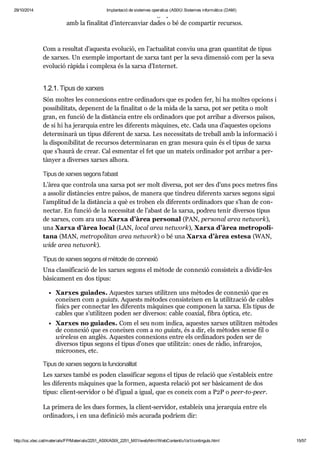 29/10/2014 Implantació de sistemes operatius (ASIX) Sistemes informàtics (DAM) 
Una xarxa infor mà tica és un grup d’ordi na dors inter con nec tats 
amb la fina li tat d’inter can viar dades o bé de com par tir recur sos. 
Com a resul tat d’aquesta evo lu ció, en l’actu a li tat con viu una gran quan ti tat de tipus 
de xar xes. Un exem ple impor tant de xarxa tant per la seva dimen sió com per la seva 
evo lu ció ràpida i com plexa és la xarxa d’Inter net. 
1.2.1. Tipus de xar xes 
Són mol tes les con ne xi ons entre ordi na dors que es poden fer, hi ha mol tes opci ons i 
pos si bi li tats, depe nent de la fina li tat o de la mida de la xarxa, pot ser petita o molt 
gran, en fun ció de la dis tàn cia entre els ordi na dors que pot arri bar a diver sos paï sos, 
de si hi ha jerar quia entre les dife rents màqui nes, etc. Cada una d’aques tes opci ons 
deter mi narà un tipus dife rent de xarxa. Les neces si tats de tre ball amb la infor ma ció i 
la dis po ni bi li tat de recur sos deter mi na ran en gran mesura quin és el tipus de xarxa 
que s’haurà de crear. Cal esmen tar el fet que un mateix ordi na dor pot arri bar a per - 
tà nyer a diver ses xar xes alhora. 
Tipus de xar xes segons l'abast 
L’àrea que con trola una xarxa pot ser molt diversa, pot ser des d’uns pocs metres fins 
a asso lir dis tàn cies entre paï sos, de manera que tin dreu dife rents xar xes segons sigui 
l’ampli tud de la dis tàn cia a què es tro ben els dife rents ordi na dors que s’han de con - 
nec tar. En fun ció de la neces si tat de l’abast de la xarxa, podreu tenir diver sos tipus 
de xar xes, com ara una Xarxa d’àrea per so nal (PAN, per so nal area network), 
una Xarxa d’àrea local (LAN, local area network), Xarxa d’àrea metro po li - 
tana (MAN, metro po li tan area network) o bé una Xarxa d’àrea estesa (WAN, 
wide area network). 
Tipus de xar xes segons el mètode de con ne xió 
Una clas si fi ca ció de les xar xes segons el mètode de con ne xió con sis teix a divi dir-les 
bàsi ca ment en dos tipus: 
Xar xes guia des. Aques tes xar xes uti lit zen uns mèto des de con ne xió que es 
conei xen com a guiats. Aquests mèto des con sis tei xen en la uti lit za ció de cables 
físics per con nec tar les dife rents màqui nes que com po nen la xarxa. Els tipus de 
cables que s’uti lit zen poden ser diver sos: cable coa xial, fibra òptica, etc. 
Xar xes no guia des. Com el seu nom indica, aques tes xar xes uti lit zen mèto des 
de con ne xió que es conei xen com a no guiats, és a dir, els mèto des sense fil o 
wire less en anglès. Aques tes con ne xi ons entre els ordi na dors poden ser de 
diver sos tipus segons el tipus d’ones que uti lit zin: ones de ràdio, infra ro jos, 
micro o nes, etc. 
Tipus de xar xes segons la fun ci o na li tat 
Les xar xes també es poden clas si fi car segons el tipus de rela ció que s’esta bleix entre 
les dife rents màqui nes que la for men, aquesta rela ció pot ser bàsi ca ment de dos 
tipus: cli ent-ser vi dor o bé d’igual a igual, que es coneix com a P2P o peer-to-peer. 
La pri mera de les dues for mes, la cli ent-ser vi dor, esta bleix una jerar quia entre els 
ordi na dors, i en una defi ni ció més acu rada podríem dir: 
http://ioc.xtec.cat/materials/FP/Materials/2251_ASIX/ASIX_2251_M01/web/html/WebContent/u1/a1/continguts.html 15/57 
 