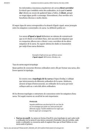 29/10/2014 Implantació de sistemes operatius (ASIX) Sistemes informàtics (DAM) 
En infor mà tica s’ano mena arqui tec tura de xarxa cli ent-ser vi dor 
la rela ció que s’esta bleix entre dos ordi na dors, en la qual el ser vi - 
dor ofe reix un recurs de qual se vol tipus a l’altre, el cli ent, per què 
en tre gui algun pro fit o avan tatge. Gene ral ment, d’un ser vi dor se’n 
bene fi cien diver sos o molts cli ents. 
El segon tipus de xarxa cor res pon dria a la situ a ció d’igual a igual, sense jerar quia 
entre les màqui nes con nec ta des a la xarxa. La defi ni ció podria ser: 
Les xar xes d’igual a igual defi nei xen un sis tema de comu ni ca ció 
que no té cli ents ni ser vi dors fixos, sinó una sèrie de màqui nes que 
es com por ten alhora com a cli ents i com a ser vi dors de les altres 
màqui nes de la xarxa. En aquest sis tema les dades es trans me ten 
per mitjà d’una xarxa dinà mica. 
Exem ples d’apli ca ci ons que uti lit zen xar xes 
d’igual a igual: Bit Tor rent, eDonkey, etc. 
Tipus de xar xes segons la topo lo gia 
Quan par lem de con nec tar diver sos ordi na dors entre ells per for mar una xarxa, ales - 
ho res apa reix la topo lo gia. 
Es coneix com a topo lo gia de la xarxa el tipus d’enllaç o cable jat 
que inter con necta els dife rents ordi na dors de la xarxa. Ales ho res, 
ate nent al tipus d’inter con ne xió, un ordi na dor de la xarxa pot tenir 
enlla ços amb un o més dels altres ordi na dors. 
Hi ha diver ses topo lo gies o estruc tu res de con ne xi ons entre les màqui nes d’una 
xarxa. Tot seguit veu rem un recull de les més impor tants: 
Pro to cols 
Aquests esta blei xen una des crip ció de com han de 
ser els mis sat ges per poder ser inter can vi ats pels 
dife rents equips. També esta blei xen les regles que 
han de seguir per acon se guir-ho. 
Xarxa en anell. La xarxa en forma d’anell és una topo lo gia en què cada node 
o ordi na dor de la xarxa té una única con ne xió d’entrada i una de sor tida, cada 
node o ordi na dor es con necta amb el següent fins que al final l’últim es con - 
necta amb el pri mer. 
http://ioc.xtec.cat/materials/FP/Materials/2251_ASIX/ASIX_2251_M01/web/html/WebContent/u1/a1/continguts.html 16/57 
 