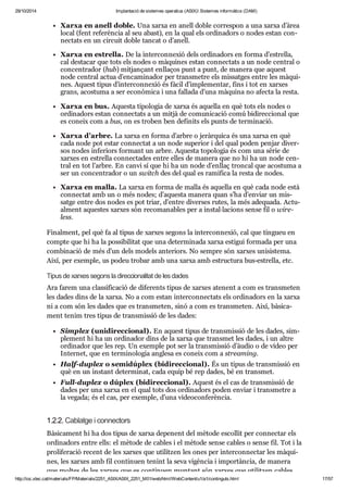 29/10/2014 Implantació de sistemes operatius (ASIX) Sistemes informàtics (DAM) 
Xarxa en anell doble. Una xarxa en anell doble cor res pon a una xarxa d’àrea 
local (fent refe rèn cia al seu abast), en la qual els ordi na dors o nodes estan con - 
nec tats en un cir cuit doble tan cat o d’anell. 
Xarxa en estre lla. De la inter con ne xió dels ordi na dors en forma d’estre lla, 
cal des ta car que tots els nodes o màqui nes estan con nec tats a un node cen tral o 
con cen tra dor (hub) mit jan çant enlla ços punt a punt, de manera que aquest 
node cen tral actua d’enca mi na dor per trans me tre els mis sat ges entre les màqui - 
nes. Aquest tipus d’inter con ne xió és fàcil d’imple men tar, fins i tot en xar xes 
grans, acos tuma a ser eco nò mica i una fallada d’una màquina no afecta la resta. 
Xarxa en bus. Aquesta tipo lo gia de xarxa és aque lla en què tots els nodes o 
ordi na dors estan con nec tats a un mitjà de comu ni ca ció comú bidi rec ci o nal que 
es coneix com a bus, on es tro ben ben defi nits els punts de ter mi na ció. 
Xarxa d’arbre. La xarxa en forma d’arbre o jeràr quica és una xarxa en què 
cada node pot estar con nec tat a un node supe rior i del qual poden pen jar diver - 
sos nodes infe ri ors for mant un arbre. Aquesta topo lo gia és com una sèrie de 
xar xes en estre lla con nec ta des entre elles de manera que no hi ha un node cen - 
tral en tot l’arbre. En canvi sí que hi ha un node d’enllaç tron cal que acos tuma a 
ser un con cen tra dor o un switch des del qual es rami fica la resta de nodes. 
Xarxa en malla. La xarxa en forma de malla és aque lla en què cada node està 
con nec tat amb un o més nodes; d’aquesta manera quan s’ha d’enviar un mis - 
satge entre dos nodes es pot triar, d’entre diver ses rutes, la més ade quada. Actu - 
al ment aques tes xar xes són reco ma na bles per a ins tal·laci ons sense fil o wire - 
less. 
Final ment, pel què fa al tipus de xar xes segons la inter con ne xió, cal que tin gueu en 
compte que hi ha la pos si bi li tat que una deter mi nada xarxa esti gui for mada per una 
com bi na ció de més d’un dels models ante ri ors. No sem pre són xar xes uni sis tema. 
Així, per exem ple, us podeu tro bar amb una xarxa amb estruc tura bus-estre lla, etc. 
Tipus de xar xes segons la direc ci o na li tat de les dades 
Ara farem una clas si fi ca ció de dife rents tipus de xar xes ate nent a com es trans me ten 
les dades dins de la xarxa. No a com estan inter con nec tats els ordi na dors en la xarxa 
ni a com són les dades que es trans me ten, sinó a com es trans me ten. Així, bàsi ca - 
ment tenim tres tipus de trans mis sió de les dades: 
Sim plex (uni di rec ci o nal). En aquest tipus de trans mis sió de les dades, sim - 
ple ment hi ha un ordi na dor dins de la xarxa que trans met les dades, i un altre 
ordi na dor que les rep. Un exem ple pot ser la trans mis sió d’àudio o de vídeo per 
Inter net, que en ter mi no lo gia anglesa es coneix com a stre a ming. 
Half-duplex o semi dú plex (bidi rec ci o nal). És un tipus de trans mis sió en 
què en un ins tant deter mi nat, cada equip bé rep dades, bé en trans met. 
Full-duplex o dúplex (bidi rec ci o nal). Aquest és el cas de trans mis sió de 
dades per una xarxa en el qual tots dos ordi na dors poden enviar i trans me tre a 
la vegada; és el cas, per exem ple, d’una vide o con fe rèn cia. 
1.2.2. Cablatge i con nec tors 
Bàsi ca ment hi ha dos tipus de xarxa depe nent del mètode esco llit per con nec tar els 
ordi na dors entre ells: el mètode de cables i el mètode sense cables o sense fil. Tot i la 
pro li fe ra ció recent de les xar xes que uti lit zen les ones per inter con nec tar les màqui - 
nes, les xar xes amb fil con ti nuen tenint la seva vigèn cia i impor tàn cia, de manera 
que mol tes de les xar xes que es con ti nuen mun tant són xar xes que uti lit zen cables. 
http://ioc.xtec.cat/materials/FP/Materials/2251_ASIX/ASIX_2251_M01/web/html/WebContent/u1/a1/continguts.html 17/57 
 