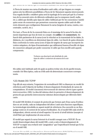 29/10/2014 Implantació de sistemes operatius (ASIX) Sistemes informàtics (DAM) 
que mol tes de les xar xes que es con ti nuen mun tant són xar xes que uti lit zen cables. 
A l’hora de mun tar una xarxa d’ordi na dors amb cable, cal que tin gueu en compte 
qui nes són les dife rents pos si bi li tats a l’hora de fer físi ca ment aquesta inter con ne xió. 
Una vegada deci dit o esta blert quina serà la topo lo gia de la xarxa pel què fa a l’estruc - 
tura de la con ne xió entre els dife rents ordi na dors que la com po nen (anell, malla, 
etc.), cal drà que deci diu quin tipus de cable s’uti lit zarà per fer les con ne xi ons i també 
quins seran els con nec tors que per me tran con nec tar aquests cables amb els dife - 
rents ele ments que con fi gu ra ran físi ca ment la xarxa (tar ge tes de xarxa, rose tes, con - 
cen tra dor, switch, etc.). 
Per tant, a l’hora de fer la con ne xió física en el mun tatge de la xarxa hi ha dos ele - 
ments impor tants que heu de tenir en compte: els cables i els con nec tors. En 
fun ció dels parà me tres de la xarxa (com la velo ci tat en la trans mis sió de les dades, la 
dis tàn cia, etc.) esco lli reu un deter mi nat tipus de cable, i en fun ció de quins ele ments 
físics con for min la vos tra xarxa (com el tipus de tar ge tes de xarxa que incor po rin les 
vos tres màqui nes, els tipus d’enca mi na dors que uti lit za reu) hau reu d’esco llir els tipus 
de con nec tors ade quats per poder con nec tar el cable que heu esco llit amb aquests 
com po nents. 
Tro ba reu una des crip ció més deta llada de cada 
tipus de cables i con nec tors als anne xos de la uni - 
tat. 
Els cables més habi tu als amb els quals us podreu tro bar són els de parells tre nats, 
coa xi als i de fibra òptica, cada un d’ells amb els deter mi nats con nec tors cor res po - 
nents. 
1.2.3. Models OSI i TCP/IP 
Cap allà als anys setanta, l’orga nisme de nor ma lit za ció ISO va dis se nyar un model de 
refe rèn cia amb l’objec tiu de faci li tar el desen vo lu pa ment d’estàn dards de xar xes de 
com pu ta do res. El model s’ano menà inter con ne xió de sis te mes oberts (open sys tem 
inter con nec tion, OSI). La idea del sis tema obert és per me tre el desen vo lu pa ment de 
pro to cols que per me tin inter con nec tar sis te mes desen vo lu pats per dife rents fabri - 
cants. 
El model OSI divi deix el con junt de pro to cols que for men part d’una xarxa d’ordi na - 
dors en set nivells, cada un inde pen dent del altres i amb unes fun ci ons espe cí fi ques. 
La ter mi no lo gia intro du ïda en aquest model de refe rèn cia s’ha con ver tit en un llen - 
guatge comú en el con text de les xar xes d’ordi na dors. En el model OSI cada nivell és 
inde pen dent, ofe reix ser veis al nivell supe rior i fa ser vir el nivell infe rior (excepte el 
nivell físic) per imple men tar els seus ser veis. 
El model que segueix la xarxa Inter net és el model cone gut com a TCP/IP. És un 
model desen vo lu pat abans del model OSI, a més a més el desen vo lu pa ment de 
TCP/IP va seguir una evo lu ció més “prag mà tica” que l’espe ci fi ca ció for mal que hi ha 
en el model OSI. 
Aquests dos models ens deter mi nen clara ment l’estruc tura glo bal del fun ci o na ment 
http://ioc.xtec.cat/materials/FP/Materials/2251_ASIX/ASIX_2251_M01/web/html/WebContent/u1/a1/continguts.html 18/57 
 