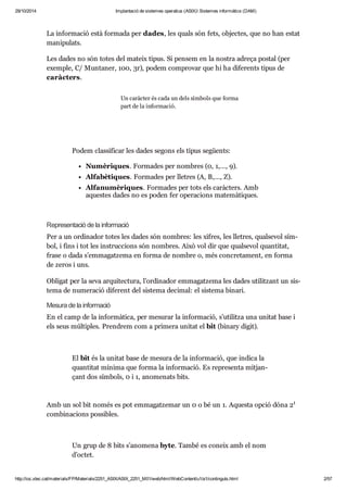 29/10/2014 Implantació de sistemes operatius (ASIX) Sistemes informàtics (DAM) 
La infor ma ció està for mada per dades, les quals són fets, objec tes, que no han estat 
mani pu lats. 
Les dades no són totes del mateix tipus. Si pen sem en la nos tra adreça postal (per 
exem ple, C/ Mun ta ner, 100, 3r), podem com pro var que hi ha dife rents tipus de 
caràc ters. 
Un caràc ter és cada un dels sím bols que forma 
part de la infor ma ció. 
Podem clas si fi car les dades segons els tipus següents: 
Numè ri ques. For ma des per nom bres (0, 1,…, 9). 
Alfa bè ti ques. For ma des per lle tres (A, B,…, Z). 
Alfa nu mè ri ques. For ma des per tots els caràc ters. Amb 
aques tes dades no es poden fer ope ra ci ons mate mà ti ques. 
Repre sen ta ció de la infor ma ció 
Per a un ordi na dor totes les dades són nom bres: les xifres, les lle tres, qual se vol sím - 
bol, i fins i tot les ins truc ci ons són nom bres. Això vol dir que qual se vol quan ti tat, 
frase o dada s’emma gat zema en forma de nom bre o, més con cre ta ment, en forma 
de zeros i uns. 
Obli gat per la seva arqui tec tura, l’ordi na dor emma gat zema les dades uti lit zant un sis - 
tema de nume ra ció dife rent del sis tema deci mal: el sis tema binari. 
Mesura de la infor ma ció 
En el camp de la infor mà tica, per mesu rar la infor ma ció, s’uti litza una uni tat base i 
els seus múl ti ples. Pren drem com a pri mera uni tat el bit (binary digit). 
El bit és la uni tat base de mesura de la infor ma ció, que indica la 
quan ti tat mínima que forma la infor ma ció. Es repre senta mit jan - 
çant dos sím bols, 0 i 1, ano me nats bits. 
1 
Amb un sol bit només es pot emma gat ze mar un 0 o bé un 1. Aquesta opció dóna 2 
com bi na ci ons pos si bles. 
Un grup de 8 bits s’ano mena byte. També es coneix amb el nom 
d’octet. 
http://ioc.xtec.cat/materials/FP/Materials/2251_ASIX/ASIX_2251_M01/web/html/WebContent/u1/a1/continguts.html 2/57 
 