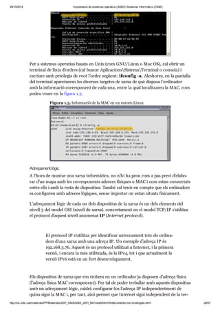 29/10/2014 Implantació de sistemes operatius (ASIX) Sistemes informàtics (DAM) 
Per a sis te mes ope ra tius basats en Unix (com GNU/Linux o Mac OS), cal obrir un 
ter mi nal de línia d’ordres (cal bus car Apli ca ci onsSis temaTer mi nal o con sola) i 
escriure amb pri vi le gis de root l’ordre següent: ifcon fig -a. Ales ho res, en la pan ta lla 
del ter mi nal apa rei xe ran les diver ses tar ge tes de xarxa de què dis posa l’ordi na dor 
amb la infor ma ció cor res po nent de cada una, entre la qual loca lit za reu la MAC, com 
podeu veure en la figura 1.3. 
Figura 1.3. Infor ma ció de la MAC en un entorn Linux 
Adre ça ment lògic 
A l’hora de mun tar una xarxa infor mà tica, no n’hi ha prou com a pas previ d’ela bo - 
rar d’un mapa amb les cor res po nents adre ces físi ques o MAC i com estan con nec tats 
entre ells i amb la resta de dis po si tius. També cal tenir en compte que els ordi na dors 
es con fi gu ren amb adre ces lògi ques, sense impor tar on estan situ ats físi ca ment. 
L’adre ça ment lògic de cada un dels dis po si tius de la xarxa és un dels ele ments del 
nivell 3 del model OSI (nivell de xarxa). con cre ta ment en el model TCP/IP s’uti litza 
el pro to col d’aquest nivell ano me nat IP (Inter net pro to col). 
El pro to col IP s’uti litza per iden ti fi car uní vo ca ment tots els ordi na - 
dors d’una xarxa amb una adreça IP. Un exem ple d’adreça IP és 
192. 168. 3. 76. Aquest és un pro to col uti lit zat a Inter net, i la pri mera 
ver sió, i encara la més uti lit zada, és la IPv4, tot i que actu al ment la 
ver sió IPv6 està en un fort desen vo lu pa ment. 
Els dis po si tius de xarxa que ens tro bem en un ordi na dor ja dis po sen d’adreça física 
(l’adreça física MAC cor res po nent). Per tal de poder tre ba llar amb aquests dis po si tius 
amb un adre ça ment lògic, cal drà con fi gu rar-los l’adreça IP inde pen dent ment de 
quina sigui la MAC i, per tant, això per met que Inter net sigui inde pen dent de la tec - 
no lo gia de xarxa uti lit zada. 
http://ioc.xtec.cat/materials/FP/Materials/2251_ASIX/ASIX_2251_M01/web/html/WebContent/u1/a1/continguts.html 20/57 
 