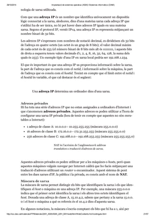 29/10/2014 Implantació de sistemes operatius (ASIX) Sistemes informàtics (DAM) 
no lo gia de xarxa uti lit zada. 
Com que una adreça IP és un nom bre que iden ti fica uní vo ca ment un dis po si tiu 
lògic con nec tat a la xarxa, ales ho res, dins d’una mateixa xarxa cada adreça IP que 
s’uti litzi ha de ser única, no hi pot haver dues adre ces IP iguals en una mateixa 
xarxa. Segons el pro to col IP, ver sió IPv4, una adreça IP es repre senta mit jan çant un 
nom bre binari de 32 bits. 
Les adre ces IP s’expres sen com nom bres de nota ció deci mal, es divi dei xen els 32 bits 
de l’adreça en qua tre octets (un octet és un grup de 8 bits); el valor deci mal màxim 
de cada octet és de 255 (el número binari de 8 bits més alt és 11111111, i aquests bits 
de dreta a esquerra tenen valors deci mals d’1, 2, 4, 8, 16, 32, 64, 128, la suma dels 
quals és 255). Un exem ple típic d’una IP en xarxa local podria ser 192. 168. 1. 234. 
El que és impor tant és que una adreça IP us pro por ci ona infor ma ció sobre la xarxa, 
la part de l’adreça que es coneix com el netid, i infor ma ció sobre la màquina, la part 
de l’adreça que es coneix com el hos tid. Tenint en compte que el límit entre el netid i 
el hos tid és vari a ble, el que cal des ta car és el següent: 
Una adreça IP deter mina un ordi na dor dins d’una xarxa. 
Adre ces pri va des 
Hi ha tota una sèrie d’adre ces IP que no estan assig na des a ordi na dors d’Inter net i 
que s’ano me nen adre ces pri va des. Aques tes adre ces es poden uti lit zar a l’hora de 
con fi gu rar una xarxa IP pri vada (heu de tenir en compte que aques tes no són enru - 
ta bles a Inter net): 
1 adreça de classe A: 10. 0. 0. 0 - 10. 255. 255. 255 (màs cara 255. 0. 0. 0) 
16 adre ces de classe B: 172. 16. 0. 0 - 172. 31. 255. 255 (màs cara 255. 255. 0. 0) 
256 adre ces de classe C: 192. 168. 0. 0 - 192. 168. 255. 255 (màs cara 255. 255. 255. 0) 
NAT és l’acrò nim de l’anglèsnetwork address 
trans la tion o tra duc ció d’adre ces de xarxa. 
Aques tes adre ces pri va des es poden uti lit zar per a les màqui nes o hosts, però quan 
aques tes màqui nes vul guin nave gar per Inter net cal drà que ho facin mit jan çant una 
tra duc ció d’adre ces uti lit zant un rou ter o enca mi na dor. Aquest sis tema de pont 
entre les dues xar xes d’IP, la pública i la pri vada, es coneix amb el nom de NAT. 
Màs cara de xarxa 
La màs cara de xarxa per met dis tin gir els bits que iden ti fi quen la xarxa i els que iden - 
ti fi quen el host o màquina en una adreça IP. Per exem ple, una màs cara 255. 0. 0. 0 
indica que el pri mer octet iden ti fica la xarxa i els altres tres octets iden ti fi quen el 
host. Donada una adreça de classe A, 15. 10. 4. 2, sabem que per tany a la xarxa 15. 0. 0. 
0 i el host o màquina a què es refe reix és el 10.4.2 dins d’aquesta xarxa. 
En algu nes nota ci ons, la màs cara s’escriu comp tant els bits que hi ha a 1, així per 
http://ioc.xtec.cat/materials/FP/Materials/2251_ASIX/ASIX_2251_M01/web/html/WebContent/u1/a1/continguts.html 21/57 
 