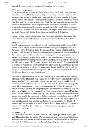 29/10/2014 Implantació de sistemes operatius (ASIX) Sistemes informàtics (DAM) 
exem ple la màs cara 255. 255. 255. 0 també es pot escriure com a 24. 
VPN o xar xes vir tu als 
VPN són les ini ci als angle ses de vir tual pri vate network, és a dir, xarxa pri vada 
vir tual. Les xar xes VPN són una tec no lo gia que per met, a una xarxa d’àrea local, 
esten dre’s per una xarxa pública o no con tro lada. És a dir, una xarxa local té con ti - 
nu a ció en una altra ubi ca ció física total ment sepa rada i per a això s’uti litza la con ne - 
xió d’Inter net. Un exem ple seria la con ne xió de dues sucur sals d’una empresa uti lit - 
zant la infra es truc tura d’Inter net; per exem ple, els usu a ris o pro ve ï dors es con nec - 
ten amb l’empresa des de llocs remots (domi cili par ti cu lar, hotel, paï sos estran gers, 
etc.) uti lit zant Inter net com a vin cle d’accés i, una vegada estan auten ti fi cats, tenen 
un nivell d’accés molt simi lar al que tenen a la xarxa local de l’empresa. 
Aquest tipus de xar xes redu ei xen des pe ses, donen con fi den ci a li tat i segu re tat a les 
dades trans me ses i faci li ten la comu ni ca ció entre usu a ris ubi cats en llocs dis tants. 
IP dinà mi ques 
Les IP les podem posar manu al ment en cada màquina mit jan çant les eines d’admi - 
nis tra ció de la tar geta de xarxa (amb una eina d’entorn grà fic del pro gra mari de la 
tar geta o a par tir de l’entorn grà fic del mateix sis tema ope ra tiu o bé llan çant una 
con sola i uti lit zant ordres de con sola; sem pre tenint els per mi sos d’admi nis tra dor), o 
bé podem no posar la IP manu al ment en una màquina i dei xar que sigui un ser vi dor 
DHCP el que s’encar re gui de donar una IP a cada màquina quan s’enge gui. DHCP 
sig ni fica dina mic host con fi gu ra tion pro to col, per tant, en la xarxa hi ha d’haver un 
ser vi dor amb el ser vei DHCP acti vat. Quan un ordi na dor s’encén, fa una peti ció d’IP 
a la xarxa, de manera que el ser vi dor la rep i li retorna una IP. Això implica que cada 
vegada que enge guem la màquina el ser vi dor ens donarà una IP en rela ció amb les 
IP que ja ha anat donant a altres màqui nes, amb la qual cosa cada vegada tin dreu un 
IP dife rent, d’això ve el nom de dinà mica. 
Actu al ment aquest és el sis tema de fun ci o na ment de la majo ria de com pa nyies que 
ofe rei xen ser veis d’Inter net, cada vegada que el vos tre rou ter o enca mi na dor s’encén 
fa una peti ció d’IP i la com pa nyia que teniu con trac tada li ser veix una IP, amb la 
qual cosa, cada vegada que rei ni cieu el vos tre enca mi na dor de casa nave ga reu per la 
xarxa d’Inter net amb una IP dife rent. Això és per què les IP dins del pro to col IPv4 
s’estan aca bant i, per tant, les com pa nyies ja no poden con ti nuar ofe rint IP fixes als 
cli ents. Això pot ser can vi arà quan entri en fun ci o na ment el nou pro to col IPv6. Ales - 
ho res, des del rou ter o enca mi na dor cap a dins de casa vos tra, els vos tres ordi na dors 
poden tenir una IP fixa que vosal tres els hau reu donat o bé tre ba lla ran amb el DHCP 
acti vat i ales ho res és l’enca mi na dor el que els ser veix una IP cada vegada que ence - 
neu un ordi na dor de casa (aquesta acos tuma a ser la con fi gu ra ció per defecte) de 
manera que l’enca mi na dor és el que fa el ser vei de NAT (o de tra duc ció d’IP entre la 
vos tra de l’ordi na dor, IP pri vada, i la que uti litza l’enca mi na dor per nave gar per 
Inter net, IP pública). 
Pro to col IPv6 
El nou pro to col de tre ball per a les IP serà el IPv6. Aquest pro to col fun ci ona igual 
que l’IPv4 actual, és a dir, assigna IP a les màqui nes, però en comp tes d’uti lit zar qua - 
tre octets de 8 bits, 32 bits en total, uti litza 128 bits. Això sig ni fica que hi ha l’opció 
d’obte nir IP dife rents (surt a mili ons d’adre ces IP per a cada per sona de la 
Terra). 
http://ioc.xtec.cat/materials/FP/Materials/2251_ASIX/ASIX_2251_M01/web/html/WebContent/u1/a1/continguts.html 22/57 
 