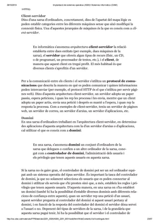 29/10/2014 Implantació de sistemes operatius (ASIX) Sistemes informàtics (DAM) 
Terra). 
Cli ent-ser vi dor 
Dins d’una xarxa d’ordi na dors, con cre ta ment, dins de l’apar tat del mapa lògic es 
poden esta blir cate go ries entre les dife rents màqui nes sense que això modi fi qui la 
con ne xió física. Una d’aques tes jerar quies de màqui nes és la que es coneix com a cli - 
ent-ser vi dor. 
En infor mà tica s’ano mena arqui tec tura cli ent-ser vi dor la rela ció 
esta blerta entre dues enti tats (per exem ple, dues màqui nes de la 
xarxa), el ser vi dor que ofe reix algun tipus de recurs (físic, un CD, 
o de pro gra mari, un pro ces sa dor de tex tos, etc.), i el cli ent, de 
manera que aquest cli ent en tre gui pro fit. El més habi tual és que 
diver sos cli ents s’apro fi tin d’un ser vi dor. 
Per a la comu ni ca ció entre els cli ents i el ser vi dor s’uti litza un pro to col de comu - 
ni ca ci ons que des criu la manera en què es poden comu ni car i qui nes infor ma ci ons 
poden inter can viar (per exem ple, el pro to col HTTP és el que s’uti litza per ser vir pàgi - 
nes web). Dins d’aquesta arqui tec tura cli ent-ser vi dor, un ser vi dor adopta un paper 
pas siu, espera peti ci ons, i quan les rep les pro cessa i les envia, men tre que un cli ent 
adopta un paper actiu, envia una peti ció i des prés es manté a l’espera, i quan rep la 
res posta la pro cessa. Com a exem ples de cli ent-ser vi dor, teniu un ser vi dor de pàgi nes 
web, un ser vi dor de cor reu, un ser vi dor d’arxius, un ser vi dor d’apli ca ci ons, etc. 
Domini 
En una xarxa d’ordi na dors tre ba llant en l’arqui tec tura cli ent-ser vi dor, en deter mi na - 
des apli ca ci ons d’aquesta arqui tec tura com la d’un ser vi dor d’arxius o d’apli ca ci ons, 
cal uti lit zar el que es coneix com a domini: 
En una xarxa, s’ano mena domini un con junt d’ordi na dors de la 
xarxa que dele guen o con fien a un altre ordi na dor de la xarxa, cone - 
gut com a con tro la dor de domini, l’admi nis tra ció dels usu a ris i 
els pri vi le gis que tenen aquests usu a ris en aquesta xarxa. 
Si la xarxa no és gaire gran, el con tro la dor de domini pot ser un sol ordi na dor equi - 
pat amb un sis tema ope ra tiu del tipus ser vi dor. És impor tant la tasca del con tro la dor 
de domini, ja que no sola ment selec ci ona els usu a ris que es poden con nec tar al 
domini i uti lit zar els ser veis que s’hi pres ten sinó que, a més, esta bleix les regles i pri - 
vi le gis que tenen aquests usu a ris. D’aquesta manera, en una xarxa on s’ha esta blert 
un domini (també hi ha la pos si bi li tat d’esta blir diver sos domi nis amb dife rents rela - 
ci ons de con fi ança entre aquests), quan un ser vi dor rep una peti ció d’un usu ari, 
aquest ser vi dor pre gunta al con tro la dor del domini si aquest usu ari per tany al 
domini, i en fun ció de la res posta del con tro la dor del domini el ser vi dor dóna ser vei 
a l’usu ari o no. Depe nent del tipus de ser vi dors de la xarxa, i de la gran dà ria que 
aquesta xarxa pugui tenir, hi ha la pos si bi li tat que el ser vi dor i el con tro la dor de 
http://ioc.xtec.cat/materials/FP/Materials/2251_ASIX/ASIX_2251_M01/web/html/WebContent/u1/a1/continguts.html 23/57 
 