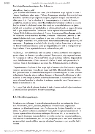 29/10/2014 Implantació de sistemes operatius (ASIX) Sistemes informàtics (DAM) 
domini sigui la mateixa màquina dins de la xarxa. 
Visu a lit zar l'adreça IP 
Quan us tro beu admi nis trant una xarxa, o bé ela bo rant un mapa lògic de la xarxa, i 
vul gueu visu a lit zar o saber quina IP té una deter mi nada màquina, depe nent del tipus 
de sis tema ope ra tiu de què dis posi la màquina, el pro cés a seguir serà dife rent per 
saber quina és la IP de la màquina. Si el sis tema ope ra tiu és pri va tiu de l’entorn 
Win dows, cal drà que aneu a IniciExe cu tarEscriure cmd i s’obrirà la con sola 
d’ordres MS-DOS: ales ho res hau reu d’intro duir en la con sola la ins truc ció ipcon - 
fig/all, això us mos trarà per pan ta lla tota la infor ma ció refe rent a la tar geta de xarxa 
amb la qual esti gui tre ba llant l’ordi na dor, i entre aquesta infor ma ció hi haurà 
l’adreça IP. Si el sis tema ope ra tiu és de l’entorn de pro gra mari lliure, Linux, ales ho - 
res cal drà que aneu al menú de Sis tema, i bus queu i selec ci o neu Con sola o Ter - 
mi nal, i això us obrirà una con sola en la qual hau reu d’entrar amb drets de root, 
per exem ple, escri vint su root, ales ho res us dema narà la con tra se nya (password) del 
superu su ari i des prés que intro duïu l’ordre ifcon fig. Això us donarà tota la infor ma - 
ció dels dife rents dis po si tius de xarxa que tin gui l’ordi na dor amb la con fi gu ra ció que 
tin gui cada un. Entre aquesta infor ma ció tro ba reu l’adreça IP. 
Final ment, a l’hora de tre ba llar amb les xar xes, hi ha una ins truc ció molt impor tant 
que ser veix en els sis te mes ope ra tius pri va tius i lliu res que és ping. Aquesta ins truc - 
ció va seguida de l’adreça IP a la qual volem enviar un senyal en forma de paquets de 
xarxa, i ales ho res aquesta IP ens con tes tarà. Això es fa ser vir molt per veri fi car la 
con ne xió física de dues màqui nes que estan dins de la mateixa xarxa o sub xarxa. 
D’aquesta manera l’ela bo ra ció d’un mapa lògic d’una xarxa ha d’incloure tots aquests 
ele ments que aca beu de veure. En un mapa lògic hi ha d’haver els dife rents ordi na - 
dors que com po nen la xarxa dis tri bu ïts segons la con ne xió lògica a la xarxa, obvi ant-ne 
la situ a ció física, i a més en cada un d’aquests ordi na dors s’ha d’incloure la infor - 
ma ció de la seva adreça IP, tant si és ser vi dor com cli ent, la màs cara de xarxa o sub - 
xarxa, el nom d’usu ari de la màquina, si per tany a un domini o no, i la con tra se nya 
d’accés al domini si n’hi ha. 
En el mapa lògic s’ha de plas mar la situ a ció lògica de cada ordi na dor jun ta ment amb 
la infor ma ció dels parà me tres de l’adre ça ment lògic. 
1.3. El sis tema ope ra tiu 
Actu al ment, un ordi na dor és una màquina molt com plexa que pot cons tar d’un o 
més pro ces sa dors, dis cos, escà ners, tar ge tes de comu ni ca ci ons, impres so res, 
mòdems, etc. Els dis po si tius que conté l’ordi na dor són de tipus divers (òptics, mag - 
nè tics, etc.), tenen un fun ci o na ment molt variat, la tec no lo gia de fun ci o na ment i el 
tipus de suport uti lit zat ténen carac te rís ti ques dife ren tes. Així, si un usu ari vol fer 
ser vir aquest sis tema de manera efi ci ent, neces sita conèi xer-ne les carac te rís ti ques, 
con tro lar-ne el fun ci o na ment, etc. Per tant, cal pen sar que hi ha d’haver una solu ció 
que per meti als usu a ris uti lit zar aquesta màquina d’una manera més sen zi lla, fàcil i 
efi ci ent. 
http://ioc.xtec.cat/materials/FP/Materials/2251_ASIX/ASIX_2251_M01/web/html/WebContent/u1/a1/continguts.html 24/57 
 