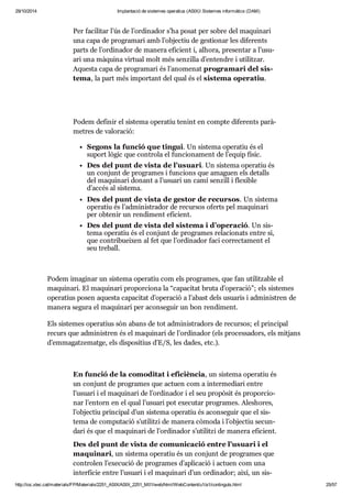 29/10/2014 Implantació de sistemes operatius (ASIX) Sistemes informàtics (DAM) 
Per faci li tar l’ús de l’ordi na dor s’ha posat per sobre del maqui nari 
una capa de pro gra mari amb l’objec tiu de ges ti o nar les dife rents 
parts de l’ordi na dor de manera efi ci ent i, alhora, pre sen tar a l’usu - 
ari una màquina vir tual molt més sen zi lla d’enten dre i uti lit zar. 
Aquesta capa de pro gra mari és l’ano me nat pro gra mari del sis - 
tema, la part més impor tant del qual és el sis tema ope ra tiu. 
Podem defi nir el sis tema ope ra tiu tenint en compte dife rents parà - 
me tres de valo ra ció: 
Segons la fun ció que tin gui. Un sis tema ope ra tiu és el 
suport lògic que con trola el fun ci o na ment de l’equip físic. 
Des del punt de vista de l’usu ari. Un sis tema ope ra tiu és 
un con junt de pro gra mes i fun ci ons que ama guen els detalls 
del maqui nari donant a l’usu ari un camí sen zill i fle xi ble 
d’accés al sis tema. 
Des del punt de vista de ges tor de recur sos. Un sis tema 
ope ra tiu és l’admi nis tra dor de recur sos oferts pel maqui nari 
per obte nir un ren di ment efi ci ent. 
Des del punt de vista del sis tema i d’ope ra ció. Un sis - 
tema ope ra tiu és el con junt de pro gra mes rela ci o nats entre si, 
que con tri bu ei xen al fet que l’ordi na dor faci cor rec ta ment el 
seu tre ball. 
Podem ima gi nar un sis tema ope ra tiu com els pro gra mes, que fan uti lit za ble el 
maqui nari. El maqui nari pro por ci ona la “capa ci tat bruta d’ope ra ció”; els sis te mes 
ope ra tius posen aquesta capa ci tat d’ope ra ció a l’abast dels usu a ris i admi nis tren de 
manera segura el maqui nari per acon se guir un bon ren di ment. 
Els sis te mes ope ra tius són abans de tot admi nis tra dors de recur sos; el prin ci pal 
recurs que admi nis tren és el maqui nari de l’ordi na dor (els pro ces sa dors, els mit jans 
d’emma gat ze matge, els dis po si tius d’E/S, les dades, etc.). 
En fun ció de la como di tat i efi ci èn cia, un sis tema ope ra tiu és 
un con junt de pro gra mes que actuen com a inter me di ari entre 
l’usu ari i el maqui nari de l’ordi na dor i el seu pro pò sit és pro por ci o - 
nar l’entorn en el qual l’usu ari pot exe cu tar pro gra mes. Ales ho res, 
l’objec tiu prin ci pal d’un sis tema ope ra tiu és acon se guir que el sis - 
tema de com pu ta ció s’uti litzi de manera còmoda i l’objec tiu secun - 
dari és que el maqui nari de l’ordi na dor s’uti litzi de manera efi ci ent. 
Des del punt de vista de comu ni ca ció entre l’usu ari i el 
maqui nari, un sis tema ope ra tiu és un con junt de pro gra mes que 
con tro len l’exe cu ció de pro gra mes d’apli ca ció i actuen com una 
inter fí cie entre l’usu ari i el maqui nari d’un ordi na dor; així, un sis - 
http://ioc.xtec.cat/materials/FP/Materials/2251_ASIX/ASIX_2251_M01/web/html/WebContent/u1/a1/continguts.html 25/57 
 