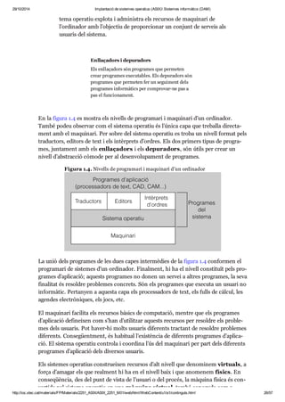 29/10/2014 Implantació de sistemes operatius (ASIX) Sistemes informàtics (DAM) 
tema ope ra tiu explota i admi nis tra els recur sos de maqui nari de 
l’ordi na dor amb l’objec tiu de pro por ci o nar un con junt de ser veis als 
usu a ris del sis tema. 
Enlla ça dors i depu ra dors 
Els enlla ça dors són pro gra mes que per me ten 
crear pro gra mes exe cu ta bles. Els depu ra dors són 
pro gra mes que per me ten fer un segui ment dels 
pro gra mes infor mà tics per com pro var-ne pas a 
pas el fun ci o na ment. 
En la figura 1.4 es mos tra els nivells de pro gra mari i maqui nari d’un ordi na dor. 
També podeu obser var com el sis tema ope ra tiu és l’única capa que tre ba lla direc ta - 
ment amb el maqui nari. Per sobre del sis tema ope ra tiu es troba un nivell for mat pels 
tra duc tors, edi tors de text i els intèr prets d’ordres. Els dos pri mers tipus de pro gra - 
mes, jun ta ment amb els enlla ça dors i els depu ra dors, són útils per crear un 
nivell d’abs trac ció còmode per al desen vo lu pa ment de pro gra mes. 
Figura 1.4. Nivells de pro gra mari i maqui nari d’un ordi na dor 
La unió dels pro gra mes de les dues capes inter mè dies de la figura 1.4 con for men el 
pro gra mari de sis te mes d’un ordi na dor. Final ment, hi ha el nivell cons ti tuït pels pro - 
gra mes d’apli ca ció; aquests pro gra mes no donen un ser vei a altres pro gra mes, la seva 
fina li tat és resol dre pro ble mes con crets. Són els pro gra mes que exe cuta un usu ari no 
infor mà tic. Per ta nyen a aquesta capa els pro ces sa dors de text, els fulls de càl cul, les 
agen des elec trò ni ques, els jocs, etc. 
El maqui nari faci lita els recur sos bàsics de com pu ta ció, men tre que els pro gra mes 
d’apli ca ció defi nei xen com s’han d’uti lit zar aquests recur sos per resol dre els pro ble - 
mes dels usu a ris. Pot haver-hi molts usu a ris dife rents trac tant de resol dre pro ble mes 
dife rents. Con se güent ment, és habi tual l’exis tèn cia de dife rents pro gra mes d’apli ca - 
ció. El sis tema ope ra tiu con trola i coor dina l’ús del maqui nari per part dels dife rents 
pro gra mes d’apli ca ció dels diver sos usu a ris. 
Els sis te mes ope ra tius cons tru ei xen recur sos d’alt nivell que deno mi nem vir tu als, a 
força d’ama gar els que real ment hi ha en el nivell baix i que ano me nem físics. En 
con se qüèn cia, des del punt de vista de l’usu ari o del pro cés, la màquina física és con - 
ver tida pel sis tema ope ra tiu en una màquina vir tual, també cone guda com a 
http://ioc.xtec.cat/materials/FP/Materials/2251_ASIX/ASIX_2251_M01/web/html/WebContent/u1/a1/continguts.html 26/57 
 