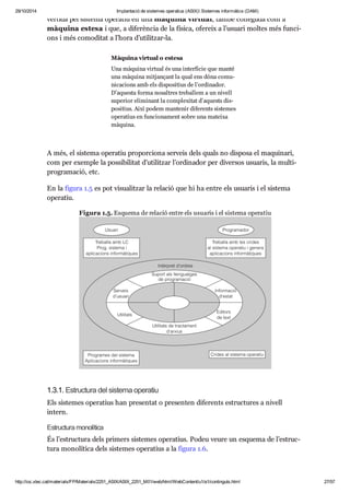 29/10/2014 Implantació de sistemes operatius (ASIX) Sistemes informàtics (DAM) 
ver tida pel sis tema ope ra tiu en una màquina vir tual, també cone guda com a 
màquina estesa i que, a dife rèn cia de la física, ofe reix a l’usu ari mol tes més fun ci - 
ons i més como di tat a l’hora d’uti lit zar-la. 
Màquina vir tual o estesa 
Una màquina vir tual és una inter fí cie que manté 
una màquina mit jan çant la qual ens dóna comu - 
ni ca ci ons amb els dis po si tius de l’ordi na dor. 
D’aquesta forma nosal tres tre ba llem a un nivell 
supe rior eli mi nant la com ple xi tat d’aquests dis - 
po si tius. Així podem man te nir dife rents sis te mes 
ope ra tius en fun ci o na ment sobre una mateixa 
màquina. 
A més, el sis tema ope ra tiu pro por ci ona ser veis dels quals no dis posa el maqui nari, 
com per exem ple la pos si bi li tat d’uti lit zar l’ordi na dor per diver sos usu a ris, la mul ti - 
pro gra ma ció, etc. 
En la figura 1.5 es pot visu a lit zar la rela ció que hi ha entre els usu a ris i el sis tema 
ope ra tiu. 
Figura 1.5. Esquema de rela ció entre els usu a ris i el sis tema ope ra tiu 
1.3.1. Estruc tura del sis tema ope ra tiu 
Els sis te mes ope ra tius han pre sen tat o pre sen ten dife rents estruc tu res a nivell 
intern. 
Estruc tura mono lí tica 
És l’estruc tura dels pri mers sis te mes ope ra tius. Podeu veure un esquema de l’estruc - 
tura mono lí tica dels sis te mes ope ra tius a la figura 1.6. 
http://ioc.xtec.cat/materials/FP/Materials/2251_ASIX/ASIX_2251_M01/web/html/WebContent/u1/a1/continguts.html 27/57 
 
