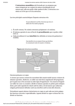 29/10/2014 Implantació de sistemes operatius (ASIX) Sistemes informàtics (DAM) 
L’estruc tura mono lí tica està for mada per un pro grama que 
estava inte grat per un con junt de ruti nes entre lla ça des de tal 
manera que cada una podia cri dar qual se vol altra. L’estruc tura con - 
sis teix en el fet que no hi ha estruc tura. 
Les tres prin ci pals carac te rís ti ques d’aquesta estruc tura són: 
Un pro ce di ment és un bloc d’acci ons que són cri - 
da des des d’un mateix pro grama. 
1. És molt comuna. No exis teix estruc tura prò pi a ment o és mínima. 
2. El sis tema ope ra tiu és una col·lec ció de pro ce di ments que es poden cri dar 
entre si. 
3. Cada pro ce di ment té una inter fí cie ben defi nida en ter mes de parà me tres i 
resul tats. 
Una inter fí cie és un con junt d’eines que faci li ten 
la comu ni ca ció entre els usu a ris i el sis tema. 
Figura 1.6. Estruc tura mono lí tica 
Estruc tura jeràr quica o en capes 
A mesura que ana ven crei xent les neces si tats dels usu a ris també ana ven crei xent els 
sis te mes ope ra tius. Ales ho res, va cal dre una més bona orga nit za ció del pro gra mari, 
per la qual cosa es féu neces sari un altre tipus d’orga nit za ció. Una manera d’orga nit - 
zar millor les coses va con sis tir a divi dir el sis tema ope ra tiu en peti tes parts inde pen - 
dents, però amb capa ci tat de rela ció amb les altres, de tal manera que cadas cuna 
esti gués per fec ta ment defi nida i amb una inter fí cie amb la resta dels ele ments. 
Nor mal ment aquest sis tema s’estruc tu rava en capes en què cada una tenia assig na - 
des fun ci ons con cre tes i espe ci a lit za des. Aquesta divi sió en capes va donar lloc a la 
divi sió en fun ci ons. 
En l’estruc tura jeràr quica els sis te mes ope ra tius s’estruc tu ren en les 
http://ioc.xtec.cat/materials/FP/Materials/2251_ASIX/ASIX_2251_M01/web/html/WebContent/u1/a1/continguts.html 28/57 
 
