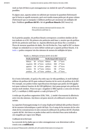 29/10/2014 Implantació de sistemes operatius (ASIX) Sistemes informàtics (DAM) 
8 
Amb un byte (8 bits) es pot emma gat ze mar un sím bol de 256 (2 ) com bi na ci ons 
pos si bles. 
Fa alguns anys, aquesta uni tat era sufi ci ent per mesu rar la quan ti tat d’infor ma ció 
que hi havia en aquells moments, però avui resulta massa petita per als grans volums 
d’infor ma ció que es mani pula i s’uti lit zen pre fi xos per ano me nar als múl ti ples del 
byte. S’uti lit zen pre fi xos del SI o bé els pre fi xos bina ris (IEC 60027-2). 
El SI és un sis tema inter na ci o nal de mesura. Uti - 
litza potèn cies amb base 10. 
En la pràc tica popu lar, els pre fi xos bina ris cor res po nen a nom bres simi lars als fac - 
tors indi cats en el SI. Els pri mers són potèn cies amb base 2, men tre que els pre fi xos 
del SI són potèn cies amb base 10. Aquesta dife rèn cia pot donar lloc a con fu sió a 
l’hora de mesu rar quan ti tats de dades. Per tal d’evi tar-ho, l’any 1998 la IEC va desen - 
vo lu par un estàn dard on es varen defi nir uni tats per a aquests pre fi xos bina ris. A la 
taula 1.1 podeu com pa rar tots dos sis te mes de mesura de múl ti ples de bytes. 
Taula 1.1. Múltiples de bytes del SI i de la IEC 
Prefix del SI (SI) Prefix binari (IEC 60027-2) 
kilobyte kB 10 3 bytes kibibyte KiB 2 10 
bytes 
megabyte MB 10 6 bytes mebibyte MiB 2 20 
bytes 
gigabyte GB 10 9 bytes gibibyte GiB 2 30 
bytes 
terabyte TB 10 12 bytes tebibyte TiB 2 40 
bytes 
petabyte PB 10 15 bytes pebibyte PiB 2 50 
bytes 
En el món infor mà tic, el qual ja s’ha estès cap a la vida quo ti di ana, és molt habi tual 
uti lit zar els pre fi xos del SI quan real ment hau rien de fer ser vir els pre fi xos de la IEC. 
Per exem ple, ens podem tro bar espe ci fi ca ci ons tèc ni ques que par len de GB (gigaby - 
tes) quan real ment hau rien de dir GiB (gibiby tes). Això passa per què són pre fi xos de 
mesura molt simi lars. Fixeu-vos que 1 megabyte (1 MB) equi val a 1.000.000 de bytes 
(10 6 ), i 1 mebibyte (1 MiB) equi val a 1.048.576 bytes (2 20 
). 
A mida que els pre fi xos aug men ten (Gibi, Tebi,…), també s’incre menta la dife rèn cia 
entre tots dos sis te mes. Així doncs cal parar aten ció a la uti lit za ció cor recta de les 
uni tats. 
La capa ci tat d’emma gat ze matge és el camp d’apli ca ció habi tual dels pre fi xos bina ris i 
de les mesu res infor mà ti ques a par tir del byte. En el camp de les mesu res de les velo - 
ci tats de les comu ni ca ci ons és més comuna la uti lit za ció de pre fi xos del SI i d’uni tats 
a par tir del bit. Així doncs us podeu tro bar amb la velo ci tat d’una xarxa indi cada a 
100 mega bits per segon (100 Mbps). 
Codi fi ca ció de la infor ma ció 
La con ver sió de les dades que es volen emma gat ze mar a un deter mi nat codi es 
coneix com a codi fi ca ció. 
http://ioc.xtec.cat/materials/FP/Materials/2251_ASIX/ASIX_2251_M01/web/html/WebContent/u1/a1/continguts.html 3/57 
 