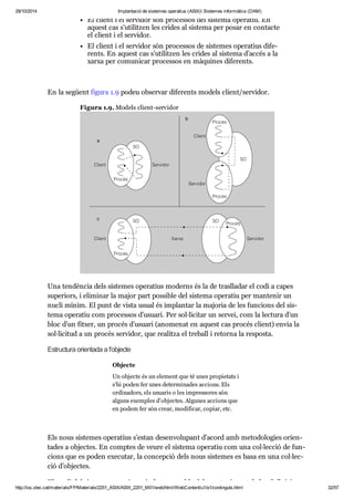 29/10/2014 Implantació de sistemes operatius (ASIX) Sistemes informàtics (DAM) 
El cli ent i el ser vi dor són pro ces sos del sis tema ope ra tiu. En 
aquest cas s’uti lit zen les cri des al sis tema per posar en con tacte 
el cli ent i el ser vi dor. 
El cli ent i el ser vi dor són pro ces sos de sis te mes ope ra tius dife - 
rents. En aquest cas s’uti lit zen les cri des al sis tema d’accés a la 
xarxa per comu ni car pro ces sos en màqui nes dife rents. 
En la següent figura 1.9 podeu obser var dife rents models cli ent/ser vi dor. 
Figura 1.9. Models cli ent-ser vi dor 
Una ten dèn cia dels sis te mes ope ra tius moderns és la de tras lla dar el codi a capes 
supe ri ors, i eli mi nar la major part pos si ble del sis tema ope ra tiu per man te nir un 
nucli mínim. El punt de vista usual és implan tar la majo ria de les fun ci ons del sis - 
tema ope ra tiu com pro ces sos d’usu ari. Per sol·lici tar un ser vei, com la lec tura d’un 
bloc d’un fit xer, un pro cés d’usu ari (ano me nat en aquest cas pro cés cli ent) envia la 
sol·lici tud a un pro cés ser vi dor, que rea litza el tre ball i retorna la res posta. 
Estruc tura ori en tada a l'objecte 
Objecte 
Un objecte és un ele ment que té unes pro pi e tats i 
s’hi poden fer unes deter mi na des acci ons. Els 
ordi na dors, els usu a ris o les impres so res són 
alguns exem ples d’objec tes. Algu nes acci ons que 
en podem fer són crear, modi fi car, copiar, etc. 
Els nous sis te mes ope ra tius s’estan desen vo lu pant d’acord amb meto do lo gies ori en - 
ta des a objec tes. En comp tes de veure el sis tema ope ra tiu com una col·lec ció de fun - 
ci ons que es poden exe cu tar, la con cep ció dels nous sis te mes es basa en una col·lec - 
ció d’objec tes. 
El nucli del sis tema ope ra tiu serà el res pon sa ble del man te ni ment de les defi ni ci ons 
http://ioc.xtec.cat/materials/FP/Materials/2251_ASIX/ASIX_2251_M01/web/html/WebContent/u1/a1/continguts.html 32/57 
 