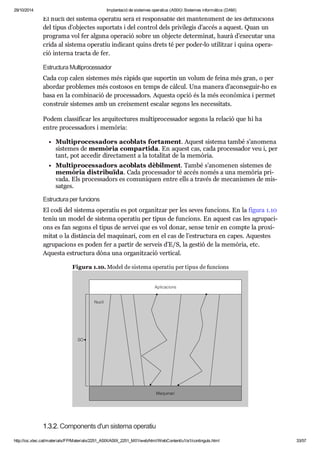 29/10/2014 Implantació de sistemes operatius (ASIX) Sistemes informàtics (DAM) 
El nucli del sis tema ope ra tiu serà el res pon sa ble del man te ni ment de les defi ni ci ons 
del tipus d’objec tes supor tats i del con trol dels pri vi le gis d’accés a aquest. Quan un 
pro grama vol fer alguna ope ra ció sobre un objecte deter mi nat, haurà d’exe cu tar una 
crida al sis tema ope ra tiu indi cant quins drets té per poder-lo uti lit zar i quina ope ra - 
ció interna tracta de fer. 
Estruc tura Mul ti pro ces sa dor 
Cada cop calen sis te mes més ràpids que supor tin un volum de feina més gran, o per 
abor dar pro ble mes més cos to sos en temps de càl cul. Una manera d’acon se guir-ho es 
basa en la com bi na ció de pro ces sa dors. Aquesta opció és la més eco nò mica i per met 
cons truir sis te mes amb un crei xe ment esca lar segons les neces si tats. 
Podem clas si fi car les arqui tec tu res mul ti pro ces sa dor segons la rela ció que hi ha 
entre pro ces sa dors i memò ria: 
Mul ti pro ces sa dors aco blats for ta ment. Aquest sis tema també s’ano mena 
sis te mes de memò ria com par tida. En aquest cas, cada pro ces sa dor veu i, per 
tant, pot acce dir direc ta ment a la tota li tat de la memò ria. 
Mul ti pro ces sa dors aco blats dèbil ment. També s’ano me nen sis te mes de 
memò ria dis tri bu ïda. Cada pro ces sa dor té accés només a una memò ria pri - 
vada. Els pro ces sa dors es comu ni quen entre ells a tra vés de meca nis mes de mis - 
sat ges. 
Estruc tura per fun ci ons 
El codi del sis tema ope ra tiu es pot orga nit zar per les seves fun ci ons. En la figura 1.10 
teniu un model de sis tema ope ra tiu per tipus de fun ci ons. En aquest cas les agru pa ci - 
ons es fan segons el tipus de ser vei que es vol donar, sense tenir en compte la pro xi - 
mi tat o la dis tàn cia del maqui nari, com en el cas de l’estruc tura en capes. Aques tes 
agru pa ci ons es poden fer a par tir de ser veis d’E/S, la ges tió de la memò ria, etc. 
Aquesta estruc tura dóna una orga nit za ció ver ti cal. 
Figura 1.10. Model de sis tema ope ra tiu per tipus de fun ci ons 
1.3.2. Com po nents d'un sis tema ope ra tiu 
http://ioc.xtec.cat/materials/FP/Materials/2251_ASIX/ASIX_2251_M01/web/html/WebContent/u1/a1/continguts.html 33/57 
 