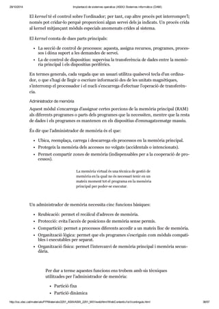 29/10/2014 Implantació de sistemes operatius (ASIX) Sistemes informàtics (DAM) 
El ker nel té el con trol sobre l’ordi na dor; per tant, cap altre pro cés pot inter rom pre’l; 
només pot cri dar-lo per què pro por ci oni algun ser vei dels ja indi cats. Un pro cés crida 
al ker nel mit jan çant mòduls espe ci als ano me nats cri des al sis tema. 
El ker nel consta de dues parts prin ci pals: 
La sec ció de con trol de pro ces sos: aquesta, assigna recur sos, pro gra mes, pro ces - 
sos i dóna suport a les deman des de ser vei. 
La de con trol de dis po si tius: super visa la trans fe rèn cia de dades entre la memò - 
ria prin ci pal i els dis po si tius peri fè rics. 
En ter mes gene rals, cada vegada que un usu ari uti litza qual se vol tecla d’un ordi na - 
dor, o que s’hagi de lle gir o escriure infor ma ció des de les uni tats mag nè ti ques, 
s’inter romp el pro ces sa dor i el nucli s’encar rega d’efec tuar l’ope ra ció de trans fe rèn - 
cia. 
Admi nis tra dor de memò ria 
Aquest mòdul s’encar rega d’assig nar cer tes por ci ons de la memò ria prin ci pal (RAM) 
als dife rents pro gra mes o parts dels pro gra mes que la neces si ten, men tre que la resta 
de dades i els pro gra mes es man te nen en els dis po si tius d’emma gat ze matge mas siu. 
És dir que l’admi nis tra dor de memò ria és el que: 
Ubica, reem plaça, car rega i des car rega els pro ces sos en la memò ria prin ci pal. 
Pro te geix la memò ria dels acces sos no vol guts (acci den tals o inten ci o nats). 
Per met com par tir zones de memò ria (indis pen sa bles per a la coo pe ra ció de pro - 
ces sos). 
La memò ria vir tual és una tèc nica de ges tió de 
memò ria en la qual no és neces sari tenir en un 
mateix moment tot el pro grama en la memò ria 
prin ci pal per poder-se exe cu tar. 
Un admi nis tra dor de memò ria neces sita cinc fun ci ons bàsi ques: 
Reu bi ca ció: per met el recàl cul d’adre ces de memò ria. 
Pro tec ció: evita l’accés de posi ci ons de memò ria sense per mís. 
Com par ti ció: per met a pro ces sos dife rents acce dir a un mateix lloc de memò ria. 
Orga nit za ció lògica: per met que els pro gra mes s’escri guin com mòduls com pa ti - 
bles i exe cu ta bles per sepa rat. 
Orga nit za ció física: per met l’inter canvi de memò ria prin ci pal i memò ria secun - 
dà ria. 
Per dur a terme aques tes fun ci ons ens tro bem amb sis tèc ni ques 
uti lit za des per l’admi nis tra dor de memò ria: 
Par ti ció fixa 
Par ti ció dinà mica 
http://ioc.xtec.cat/materials/FP/Materials/2251_ASIX/ASIX_2251_M01/web/html/WebContent/u1/a1/continguts.html 36/57 
 