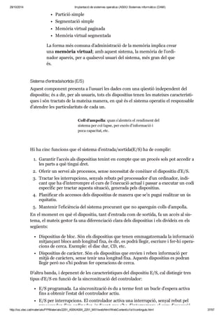 29/10/2014 Implantació de sistemes operatius (ASIX) Sistemes informàtics (DAM) 
Par ti ció sim ple 
Seg men ta ció sim ple 
Memò ria vir tual pagi nada 
Memò ria vir tual seg men tada 
La forma més comuna d’admi nis tra ció de la memò ria implica crear 
una memò ria vir tual; amb aquest sis tema, la memò ria de l’ordi - 
na dor apa reix, per a qual se vol usu ari del sis tema, més gran del que 
és. 
Sis tema d'entrada/sor tida (E/S) 
Aquest com po nent pre senta a l’usu ari les dades com una qües tió inde pen dent del 
dis po si tiu; és a dir, per als usu a ris, tots els dis po si tius tenen les matei xes carac te rís ti - 
ques i són trac tats de la mateixa manera, en què és el sis tema ope ra tiu el res pon sa ble 
d’aten dre les par ti cu la ri tats de cada un. 
Coll d’ampo lla: quan s’alen teix el ren di ment del 
sis tema per col·lapse, per excés d’infor ma ció i 
poca capa ci tat, etc. 
Hi ha cinc fun ci ons que el sis tema d’entrada/sor tida(E/S) ha de com plir: 
1. Garan tir l’accés als dis po si tius tenint en compte que un pro cés sols pot acce dir a 
les parts a què tin gui dret. 
2. Ofe rir un ser vei als pro ces sos, sense neces si tat de conèi xer el dis po si tiu d’E/S. 
3. Trac tar les inter rup ci ons, senyals rebuts pel pro ces sa dor d’un ordi na dor, indi - 
cant que ha d’inter rom pre el curs de l’exe cu ció actual i pas sar a exe cu tar un codi 
espe cí fic per trac tar aquesta situ a ció, gene rada pels dis po si tius. 
4. Pla ni fi car els acces sos dels dis po si tius de manera que se’n pugui rea lit zar un ús 
equi ta tiu. 
5. Man te nir l’efi ci èn cia del sis tema pro cu rant que no apa re guin colls d’ampo lla. 
En el moment en què el dis po si tiu, tant d’entrada com de sor tida, fa un accés al sis - 
tema, el mateix ges tor fa una dife ren ci a ció clara dels dis po si tius i els divi deix en els 
següents: 
Dis po si tius de bloc. Són els dis po si tius que tenen emma gat ze mada la infor ma ció 
mit jan çant blocs amb lon gi tud fixa, és dir, es podrà lle gir, escriure i fer-hi ope ra - 
ci ons de cerca. Exem ple: el disc dur, CD, etc. 
Dis po si tius de caràc ter. Són els dis po si tius que envien i reben infor ma ció per 
mitjà de caràc ters, sense tenir una lon gi tud fixa. Aquests dis po si tius es podran 
lle gir però no s’hi podran fer ope ra ci ons de cerca. 
D’altra banda, i depe nent de les carac te rís ti ques del dis po si tiu E/S, cal dis tin gir tres 
tipus d’E/S en fun ció de la sin cro nit za ció del con tro la dor: 
E/S pro gra mada. La sin cro nit za ció és du a terme fent un bucle d’espera activa 
fins a obte nir l’estat del con tro la dor actiu. 
E/S per inter rup ci ons. El con tro la dor activa una inter rup ció, senyal rebut pel 
pro ces sa dor d’un ordi na dor, indi cant que s’ha d’inter rom pre el curs d’exe cu ció 
http://ioc.xtec.cat/materials/FP/Materials/2251_ASIX/ASIX_2251_M01/web/html/WebContent/u1/a1/continguts.html 37/57 
 