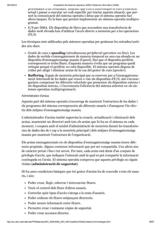 29/10/2014 Implantació de sistemes operatius (ASIX) Sistemes informàtics (DAM) 
pro ces sa dor d’un ordi na dor, indi cant que s’ha d’inter rom pre el curs d’exe cu ció 
actual i pas sar a exe cu tar un codi espe cí fic per trac tar aquesta situ a ció, que per - 
met la comu ni ca ció del sis tema ope ra tiu i deixa que el sis tema ope ra tiu faci 
altres tas ques. És la base que per met imple men tar un sis tema ope ra tiu mul ti pro - 
gra mat. 
E/S per DMA. Els dis po si tius de blocs que neces si ten una trans fe rèn cia de 
dades molt ele vada han d’uti lit zar l’accés directe a memò ria per a les ope ra ci ons 
d’E/S. 
Les tèc ni ques més uti lit za des pels sis te mes ope ra tius per ges ti o nar les entra des/sor ti - 
des són dues: 
Ges tió de cues o spo o ling (simul ta ne ous perip he ral ope ra tion on-line). Les 
dades de sor tida s’emma gat ze men de manera tem po ral en una cua situ ada en un 
dis po si tiu d’emma gat ze matge mas siu (l’spool), fins que el dis po si tiu peri fè ric 
cor res po nent es troba lliure; d’aquesta manera s’evita que un pro grama quedi 
retin gut per què el peri fè ric no està dis po ni ble. El sis tema ope ra tiu dis posa de 
cri des per afe gir i eli mi nar arxius de la cua del ges tor de cues (spo o ler). 
Buf fe ring. Espais de memò ria prin ci pal que es reser ven per a l’emma gat ze ma - 
ment inter medi de les dades que venen o van als dis po si tius d’E/S; així s’acon se - 
guei xen com pen sar les dife rents velo ci tats que pre sen ten els dis po si tius externs i 
els dis po si tius interns, i s’incre menta l’efi ci èn cia del sis tema sobre tot en els sis - 
te mes ope ra tius mul ti pro gra ma ció. 
Admi nis tra dor d'arxius 
Aquesta part del sis tema ope ra tiu s’encar rega de man te nir l’estruc tura de les dades i 
els pro gra mes del sis tema cor res po nents als dife rents usu a ris i d’asse gu rar l’ús efec - 
tiu dels mit jans d’emma gat ze matge mas siu. 
L’admi nis tra dor d’arxius també super visa la cre a ció, actu a lit za ció i eli mi na ció dels 
arxius, man te nint un direc tori amb tots els arxius que hi ha en el sis tema en cada 
moment, i coo pera amb el mòdul d’admi nis tra ció de memò ria durant les trans fe rèn - 
cies de dades des de i cap a la memò ria prin ci pal i dels mit jans d’emma gat ze matge 
mas siu per man te nir l’estruc tura de l’orga nit za ció. 
Els arxius emma gat ze mats en els dis po si tius d’emma gat ze matge mas siu tenen dife - 
rents pro pò sits. Alguns con te nen infor ma ció que pot ser com par tida. Uns altres són 
de caràc ter pri vat i fins i tot secret. Per tant, cada arxiu està dotat d’un con junt de 
pri vi le gis d’accés, que indi quen l’exten sió amb la qual es pot com par tir la infor ma ció 
con tin guda en l’arxiu. El sis tema ope ra tiu com prova que aquests pri vi le gis no siguin 
vio lats (admi nis tra ció de segu re tat). 
Hi ha unes con di ci ons bàsi ques que tot ges tor d’arxius ha de con ce dir a tots els usu a - 
ris, i són: 
Poder crear, lle gir, esbor rar i inter can viar fit xers. 
Tenir el con trol dels fit xer d’altres usu a ris. 
Con tro lar quin tipus d’accés s’atorga a la resta d’usu a ris. 
Poder orde nar els fit xers mit jan çant direc to ris. 
Poder moure infor ma ció entre fit xers. 
Per me tre crear i res tau rar còpies de segu re tat. 
Poder crear acces sos direc tes. 
http://ioc.xtec.cat/materials/FP/Materials/2251_ASIX/ASIX_2251_M01/web/html/WebContent/u1/a1/continguts.html 38/57 
 
