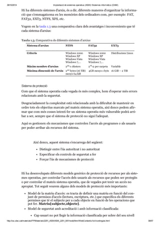 29/10/2014 Implantació de sistemes operatius (ASIX) Sistemes informàtics (DAM) 
Hi ha dife rents sis te mes d’arxiu, és a dir, dife rents mane res d’orga nit zar la infor ma - 
ció que s’emma gat zema en les memò ries dels ordi na dors com, per exem ple: FAT, 
FAT32, EXT3, NTFS, XFS, etc. 
Vegem en la taula 1.3 una com pa ra tiva clara dels avan tat ges i incon ve ni ents que té 
cada sis tema d’arxius: 
Taula 1.3. Comparativa de diferents sistemes d’arxius 
Sistema d’arxius NTFS FAT32 EXT3 
Criteris Windows 2000 
Windows XP 
Windows Vista 
Windows 7,… 
Windows 2000 
Windows XP 
Windows Vista 
Windows 7,… 
Distribucions Linux 
32 16 
44 
Màxim nombre d’arxius 2 -1 clústers 2 -2 per carpeta Variable 
Màxima dimensió de l’arxiu 2 bytes (16 TiB) 
menys 64 kiB 
4GB menys 1 byte 16 GiB – 2 TiB 
Sis tema de pro tec ció 
Com que el sis tema ope ra tiu cada vegada és més com plex, hem d’espe rar més errors 
rela ci o nats amb la segu re tat. 
Des gra ci a da ment la com ple xi tat està rela ci o nada amb la difi cul tat de man te nir en 
ordre tots els objec tius mar cats pel mateix sis tema ope ra tiu, així doncs podem afir - 
mar que com més cos ses intenti fer un sis tema ope ra tiu més vul ne ra ble podrà arri - 
bar a ser, sem pre que el sis tema de pro tec ció no sigui l’ade quat. 
Aquí es ges ti o nen els meca nis mes que con tro len l’accés als pro gra mes o als usu a ris 
per poder arri bar als recur sos del sis tema. 
Així doncs, aquest sis tema s’encar rega del següent: 
Dis tin gir entre l’ús auto rit zat i no auto rit zat 
Espe ci fi car els con trols de segu re tat a fer 
For çar l’ús de meca nis mes de pro tec ció 
Hi ha desen vo lu pats dife rents models genè rics de pro tec ció de recur sos per als sis te - 
mes ope ra tius, per con tro lar l’accés dels usu a ris als recur sos que poden ser pro te gits 
o per con tro lar el mateix sis tema ope ra tiu, que de vega des pot tenir un accés no 
apro piat. Tot seguit veu rem alguns dels models de pro tec ció més impor tants: 
Model de la matriu d’accés: es tracta de defi nir una matriu en fun ció del con - 
junt de per mi sos d’accés (lec tura, escrip tura, etc.) que espe ci fica els dife rents 
per mi sos que té el sub jecte per a cada objecte en fun ció de les ope ra ci ons que 
pot fer. Matriu[sub jecte,objecte]. 
Model de segu re tat amb acre di ta ció i amb infor ma ció clas si fi cada: 
Cap usu ari no pot lle gir la infor ma ció clas si fi cada per sobre del seu nivell 
d’acre di ta ció. 
http://ioc.xtec.cat/materials/FP/Materials/2251_ASIX/ASIX_2251_M01/web/html/WebContent/u1/a1/continguts.html 39/57 
 