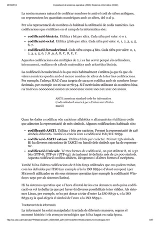 29/10/2014 Implantació de sistemes operatius (ASIX) Sistemes informàtics (DAM) 
La nos tra manera natu ral de codi fi car nom bres és amb el codi de xifres arà bi gues, 
on repre sen tem les quan ti tats numè ri ques amb 10 xifres, del 0 al 9. 
Per a la repre sen ta ció de nom bres és habi tual la uti lit za ció de codis numè rics. Les 
codi fi ca ci ons que s’uti lit zen en el camp de la infor mà tica són: 
codi fi ca ció binà ria. Uti litza 1 bit per xifra. Cada xifra pot valer: 0 o 1. 
codi fi ca ció octal. Uti litza 3 bits per xifra. Cada xifra pot valer: 0, 1, 2, 3, 4, 5, 
6, 7. 
codi fi ca ció hexa de ci mal. Cada xifra ocupa 4 bits. Cada xifra pot valer: 0, 1, 
2, 3, 4, 5, 6, 7 ,8 ,9, A, B, C, D, E, F. 
Aques tes codi fi ca ci ons són múl ti ples de 2, i es fan ser vir per què els ordi na dors, 
inter na ment, rea lit zen els càl culs mate mà tics amb arit mè tica binà ria. 
La codi fi ca ció hexa de ci mal és la que més habi tu al ment s’uti litza ja que fa que els 
valors numè rics que din amb el menor nom bre de xifres de totes tres codi fi ca ci ons. 
Per exem ple, l’adreça MAC d’una tar geta de xarxa es codi fica amb sis nom bres hexa - 
de ci mals, per exem ple 00:16:0a:1c:7b:34. Si l’escri vís sim uti lit zant sis nom bres bina - 
ris tin dríem 00000000:00010110:00001010:00011100:01111011:00110100. 
ASCII: ame ri can stan dard code for infor ma tion 
(codi estàn dard ame ricà per a l’inter canvi d’infor - 
ma ció) 
Quan les dades a codi fi car són caràc ters alfa bè tics o alfa nu mè rics s’uti lit zen codis 
que adme ten la repre sen ta ció de més sím bols. Algu nes codi fi ca ci ons habi tu als són: 
codi fi ca ció ASCII. Uti litza 7 bits per caràc ter. Per met la repre sen ta ció de 128 
sím bols dife rents. També es coneix com a codi fi ca ció ISO/IEC 8859. 
codi fi ca ció ASCII estesa. Uti litza 8 bits per caràc ter. Per met 256 sím bols. 
Hi ha diver ses exten si ons de l’ASCII en fun ció dels sím bols que ha de repre sen - 
tar. 
codi fi ca ció Uni code. Té tres for mes de codi fi ca ció, on pot uti lit zar 8, 16 o 32 
bits (UTF-8, UTF-16 i UTF-32). Actu al ment té defi nits més de 50.000 sím bols. 
Aquesta codi fi ca ció uni fica alfa bets, ide o gra mes i d’altres for mes d’escrip tura. 
També hi ha d’altres codi fi ca ci ons de 8 bits força uti lit za des que ens podem tro bar, 
com les defi ni des per l’ISO (un exem ple n’és la ISO 8859-1 d’abast euro peu) i per 
Micro soft uti lit za des en els seus sis te mes ope ra tius (per exem ple la codi fi ca ció Win - 
dows-1250 per als sis te mes lla tins). 
Hi ha sis te mes ope ra tius que a l’hora d’ins tal·lar-los ens dema nen amb quina codi fi - 
ca ció es vol tre ba llar ja que pot haver-hi diver ses pos si bi li tats totes vàli des. Als sis te - 
mes Linux, per exem ple, se’ns pot donar a triar d’entre La ISO 8859-1, o la ISO 
8859-15 la qual afe geix el sím bol de l’euro a la ISO 8859-1. 
Trac ta ment de la infor ma ció 
La infor ma ció ha estat mani pu lada i trac tada de dife rents mane res, segons el 
moment his tò ric i els aven ços tec no lò gics que hi ha hagut en cada època. 
http://ioc.xtec.cat/materials/FP/Materials/2251_ASIX/ASIX_2251_M01/web/html/WebContent/u1/a1/continguts.html 4/57 
 
