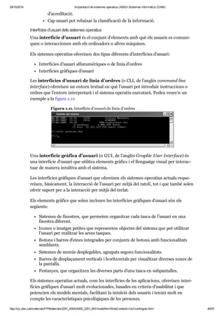 29/10/2014 Implantació de sistemes operatius (ASIX) Sistemes informàtics (DAM) 
d’acre di ta ció. 
Cap usu ari pot rebai xar la clas si fi ca ció de la infor ma ció. 
Inter fí cies d'usu ari dels sis te mes ope ra tius 
Una inter fí cie d’usu ari és el con junt d’ele ments amb què els usu a ris es comu ni - 
quen o interac ci o nen amb els ordi na dors o altres màqui nes. 
Els sis te mes ope ra tius ofe rei xen dos tipus dife rents d’inter fí cies d’usu ari: 
Inter fí cies d’usu ari alfa nu mè ri ques o de línia d’ordres 
Inter fí cies grà fi ques d’usu ari 
Les inter fí cies d’usu ari de línia d’ordres (o CLI, de l’anglès com mand line 
inter face) ofe rei xen un entorn tex tual en què l’usu ari pot intro duir ins truc ci ons o 
ordres que l’entorn inter pre tarà i el sis tema ope ra tiu exe cu tarà. Podeu veure’n un 
exem ple a la figura 1.11: 
Figura 1.11. Inter fí cie d’usu ari de línia d’ordres 
Una inter fí cie grà fica d’usu ari (o GUI, de l’anglès Grap hic User Inter face) és 
una inter fí cie d’usu ari que uti litza ele ments grà fics i el llen guatge visual per interac - 
tuar de manera intu ï tiva amb el sis tema. 
Les inter fí cies grà fi ques d’usu ari que ofe rei xen els sis te mes ope ra tius actu als reque - 
rei xen, bàsi ca ment, la interac ció de l’usu ari per mitjà del ratolí, tot i que també solen 
ofe rir suport per a la interac ció per mitjà del teclat. 
Els ele ments grà fics que solen incloure les inter fí cies grà fi ques d’usu ari són els 
següents: 
Sis te mes de fines tres, que per me ten orga nit zar cada tasca de l’usu ari en una 
fines tra dife rent. 
Ico nes o imat ges peti tes que repre sen ten objec tes del sis tema que pot uti lit zar 
l’usu ari per rea lit zar les seves tas ques. 
Botons i bar res d’eines inte gra des per con junts de botons amb fun ci o na li tats 
sem blants. 
Sis te mes de menús des ple ga bles, agru pats segons fun ci o na li tats. 
Bar res de des pla ça ment ver ti cals i horit zon tals per visu a lit zar diver ses zones de 
la pan ta lla. 
Pes ta nyes, que orga nit zen les diver ses parts d’una tasca en sub pan ta lles. 
Els sis te mes ope ra tius actu als, com les inter fí cies de les apli ca ci ons, ofe rei xen inter - 
fí cies grà fi ques d’usu ari molt evo lu ci o na des, basa des en cri te ris d’usa bi li tat i que 
poten cien els models men tals, faci li tant la intu ï ció dels usu a ris i tenint molt en 
compte les carac te rís ti ques psi co lò gi ques de les per so nes. 
http://ioc.xtec.cat/materials/FP/Materials/2251_ASIX/ASIX_2251_M01/web/html/WebContent/u1/a1/continguts.html 40/57 
 