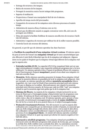 29/10/2014 Implantació de sistemes operatius (ASIX) Sistemes informàtics (DAM) 
Entrega els recur sos a les tas ques. 
Retira els recur sos de les tas ques. 
Pro te geix la memò ria con tra l’accés inde gut dels pro gra mes. 
Suporta el mul ti ac cés. 
Pro por ci ona a l’usu ari una mani pu la ció fàcil de tot el sis tema. 
Apro fita els temps morts del pro ces sa dor. 
Com par teix els recur sos de les màqui nes entre diver sos pro ces sos al mateix 
temps. 
Admi nis tra de manera efi caç el sis tema com un tot. 
Per met que els dife rents usu a ris es puguin comu ni car entre ells, així com els 
pro te geix uns d’altres. 
Dóna als usu a ris la faci li tat d’uti lit zar de manera sen zi lla tots els recur sos i faci li - 
tats del sis tema. 
Admi nis tra i orga nitza els recur sos per uti lit zar-los de la millor manera pos si ble. 
Con trola l’accés als recur sos del sis tema. 
En gene ral, es pot dir que els sis te mes ope ra tius fan dues fun ci ons: 
1. Faci li ten la cons ti tu ció d’una màquina vir tual o estesa. El sis tema ope ra - 
tiu posa al ser vei de l’usu ari una màquina vir tual que té unes carac te rís ti ques que 
són dife rents (i més fàcils d’abor dar) que les de la màquina real sub ja cent. Algu nes 
àrees en les quals és fre qüent que la màquina vir tual sigui dife rent de la màquina real 
que la suporta són: 
Entrada/sor tida (E/S). La capa ci tat d’E/S d’un maqui nari bàsic pot ser que 
sigui extre ma da ment com plex i que reque reixi sofis ti cats pro gra mes per a la seva 
uti lit za ció. Un sis tema ope ra tiu evita a l’usu ari el pro blema d’haver de com pren - 
dre el fun ci o na ment d’aquest maqui nari, posant al seu abast una màquina vir - 
tual més sen zi lla d’usar. 
Memò ria. Molts sis te mes ope ra tius pre sen ten la imatge d’una màquina vir tual 
en què la memò ria dife reix en gran dà ria de la de la màquina real sub ja cent. Així, 
per exem ple, un sis tema ope ra tiu pot uti lit zar memò ria secun dà ria (dis cos 
mag nè tics, etc.) per crear la il·lusió d’una memò ria prin ci pal molt més extensa 
de la que es dis posa en la rea li tat. Alter na ti va ment, pot repar tir la memò ria 
prin ci pal entre diver sos usu a ris, de forma que cada un d’ells “vegi” una màquina 
vir tual en què la memò ria sigui més petita que la de la màquina real. 
Sis tema de fit xers. La majo ria de les màqui nes vir tu als inclo ent-hi un sis - 
tema de fit xers per a l’emma gat ze matge a llarg ter mini tant de pro gra mes com 
de dades. El sis tema de fit xers està basat en la capa ci tat d’emma gat ze matge 
sobre cinta o disc de la màquina real. El sis tema ope ra tiu, però, per met a l’usu - 
ari acce dir a la infor ma ció emma gat ze mada a tra vés de noms sim bò lics en 
lloc de fer-ho a tra vés de la seva posi ció física en el mitjà d’emma gat ze matge. 
Pro tec ció i trac ta ment d’errors. Des del moment en què la majo ria dels 
ordi na dors són com par tits per un deter mi nat nom bre d’usu a ris, és essen cial que 
cada un d’ells esti gui pro te git dels efec tes dels errors o de la mala fe dels altres. 
Els ordi na dors varien con si de ra ble ment res pecte al grau de pro tec ció que pro - 
por ci ona el seu maqui nari bàsic, i és mis sió del sis tema ope ra tiu cons ti tuir 
una màquina vir tual en la qual cap usu ari pot afec tar de manera nega tiva el tre - 
ball dels altres. 
Interac ció a nivell de pro grama. Una màquina vir tual pot pos si bi li tar la 
interac ció entre els dife rents pro gra mes dels usu a ris de forma que, per exem ple, 
la sor tida d’un d’ells s’uti litzi com a entrada d’un altre. La natu ra lesa con creta 
d’una màquina vir tual depen drà de l’apli ca ció par ti cu lar a la qual es des tini. Així, 
http://ioc.xtec.cat/materials/FP/Materials/2251_ASIX/ASIX_2251_M01/web/html/WebContent/u1/a1/continguts.html 43/57 
 
