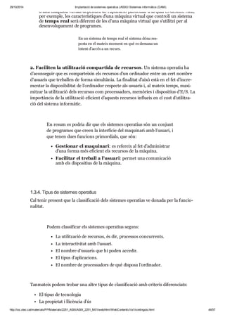29/10/2014 Implantació de sistemes operatius (ASIX) Sistemes informàtics (DAM) 
d’una màquina vir tual depen drà de l’apli ca ció par ti cu lar a la qual es des tini. Així, 
per exem ple, les carac te rís ti ques d’una màquina vir tual que con troli un sis tema 
de temps real serà dife rent de les d’una màquina vir tual que s’uti litzi per al 
desen vo lu pa ment de pro gra mes. 
En un sis tema de temps real el sis tema dóna res - 
posta en el mateix moment en què es demana un 
intent d’accés a un recurs. 
2. Faci li ten la uti lit za ció com par tida de recur sos. Un sis tema ope ra tiu ha 
d’acon se guir que es com par tei xin els recur sos d’un ordi na dor entre un cert nom bre 
d’usu a ris que tre ba llen de forma simul tà nia. La fina li tat d’això està en el fet d’incre - 
men tar la dis po ni bi li tat de l’ordi na dor res pecte als usu a ris i, al mateix temps, maxi - 
mit zar la uti lit za ció dels recur sos com pro ces sa dors, memò ries i dis po si tius d’E/S. La 
impor tàn cia de la uti lit za ció efi ci ent d’aquests recur sos influ eix en el cost d’uti lit za - 
ció del sis tema infor mà tic. 
En resum es podria dir que els sis te mes ope ra tius són un con junt 
de pro gra mes que creen la inter fí cie del maqui nari amb l’usu ari, i 
que tenen dues fun ci ons pri mor di als, que són: 
Ges ti o nar el maqui nari: es refe reix al fet d’admi nis trar 
d’una forma més efi ci ent els recur sos de la màquina. 
Faci li tar el tre ball a l’usu ari: per met una comu ni ca ció 
amb els dis po si tius de la màquina. 
1.3.4. Tipus de sis te mes ope ra tius 
Cal tenir pre sent que la clas si fi ca ció dels sis te mes ope ra tius ve donada per la fun ci o - 
na li tat. 
Podem clas si fi car els sis te mes ope ra tius segons: 
La uti lit za ció de recur sos, és dir, pro ces sos con cur rents. 
La interac ti vi tat amb l’usu ari. 
El nom bre d’usu a ris que hi poden acce dir. 
El tipus d’apli ca ci ons. 
El nom bre de pro ces sa dors de què dis posa l’ordi na dor. 
Tan ma teix podem tro bar una altre tipus de clas si fi ca ció amb cri te ris dife ren ci ats: 
El tipus de tec no lo gia 
La pro pi e tat i lli cèn cia d’ús 
http://ioc.xtec.cat/materials/FP/Materials/2251_ASIX/ASIX_2251_M01/web/html/WebContent/u1/a1/continguts.html 44/57 
 