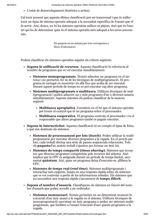 29/10/2014 Implantació de sistemes operatius (ASIX) Sistemes informàtics (DAM) 
L’estat de desen vo lu pa ment (his tò rics o actius) 
Cal tenir pre sent que aquesta última clas si fi ca ció pot ser trans ver sal i que és millor 
tenir un tipus de sis tema ope ra tiu ade quat a la neces si tat espe cí fica de l’usu ari que el 
fa ser vir. Així, doncs, no hi ha sis te mes ope ra tius millors ni pit jors, sinó que és l’usu - 
ari qui ha de deter mi nar quin és el sis tema ope ra tiu més ade quat a les seves neces si - 
tats. 
Els paquets en un sis tema per lots cor res po nen a 
blocs d’infor ma ció. 
Podem clas si fi car els sis te mes ope ra tius seguint els cri te ris següents: 
Segons la uti lit za ció de recur sos. Aquesta clas si fi ca ció fa refe rèn cia al 
nom bre de pro gra mes que es vol exe cu tar simul tà ni a ment. 
Sis te mes mono pro gra mats. Només adme ten un pro grama en el sis - 
tema i no per me ten fer ús de les tèc ni ques de mul ti pro gra ma ció. El pro - 
grama és car re gat en memò ria i és allà fins que acaba de ser exe cu tat. 
Durant aquest perí ode de temps no es pot exe cu tar cap altre pro grama. 
Sis te mes mul ti pro gra mats o mul ti tasca. Uti lit zen tèc ni ques de mul - 
ti pro gra ma ció i poden adme tre un o més pro gra mes d’un o diver sos usu a ris 
simul tà ni a ment. Aquests sis te mes els podem clas si fi car de la manera 
següent: 
Mul ti tasca apro pi a tiva. Con sis teix en el fet que el sis tema ope ra tiu 
pot treure el con trol que té un pro grama sobre el pro ces sa dor. 
Mul ti tasca coo pe ra tiva. El pro grama con trola el pro ces sa dor i és el 
res pon sa ble que altres pro gra mes també es puguin exe cu tar. 
Segons la interac ti vi tat. Aquesta clas si fi ca ció té en compte el tipus de feina 
a què són des ti nats els sis te mes. 
Sis te mes de pro ces sa ment per lots (batch). Poden uti lit zar la mul ti - 
pro gra ma ció per exe cu tar diver sos pro gra mes a la vegada. En el pro cés per 
lots, cada tre ball efec tua una sèrie de pas sos seqüen ci als rela ci o nats. Tots 
els paquetsd’un mateix tre ball s’ajun ten per for mar un únic lot. 
Sis te mes de temps com par tit (times sha ring). Sis te mes que accep - 
ten que diver sos pro gra mes com pe tei xin pels recur sos del sis tema. Això 
implica que la CPU és assig nada durant un perí ode de temps limi tat, ano - 
me nat quàn tum. Així, quan un pro grama deixa d’exe cu tar-se, alli bera la 
CPU. 
Sis te mes de temps real (real time). Sis te mes mul ti pro gra mats i 
interac tius més exi gents, basats en una res posta ràpida sobre els sis te mes 
que es vol con tro lar a par tir de les infor ma ci ons rebu des. Els sis te mes que 
no neces si ten una res posta ràpida s’ano me nen de temps dife rit. 
Segons el nom bre d’usu a ris. Clas si fi quem els sis te mes en fun ció del nom - 
bre d’usu a ris que poden acce dir a un ordi na dor. 
Sis te mes monou su ari. Només per me ten en un deter mi nat moment la 
con ne xió d’un únic usu ari a la vegada en el sis tema. Uti lit zen tèc ni ques de 
mono pro gra ma ció exe cu tant un únic pro grama o poden ser sis te mes mul ti - 
pro gra mats, que faci li ten a l’usu ari l’exe cu ció d’uns quants pro gra mes a la 
vegada. 
http://ioc.xtec.cat/materials/FP/Materials/2251_ASIX/ASIX_2251_M01/web/html/WebContent/u1/a1/continguts.html 45/57 
 