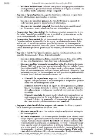 29/10/2014 Implantació de sistemes operatius (ASIX) Sistemes informàtics (DAM) 
Sis te mes mul tiu su ari. Uti lit zen tèc ni ques de mul ti pro gra ma ció i ofe rei - 
xen la pos si bi li tat que diver sos usu a ris acce dei xin a la vegada al sis tema, i es 
pot uti lit zar també temps real i temps com par tit. 
Segons el tipus d’apli ca ció. Aquesta clas si fi ca ció es basa en el tipus d’apli - 
ca ci ons infor mà ti ques que exe cu tarà el sis tema. 
Sis te mes de pro pò sit gene ral. Es carac te rit zen per la capa ci tat de 
poder exe cu tar qual se vol tipus d’apli ca ció infor mà tica. 
Sis te mes de pro pò sit espe cial. Han estat dis se nyats espe cí fi ca ment 
per donar ser vei a deter mi na des apli ca ci ons infor mà ti ques. 
Aug men ten la pro duc ti vi tat. En els sis te mes ori en tats a aug men tar la pro - 
duc ti vi tat, l’usu ari té una visió idèn tica a la que tin dria, per exem ple, en un sis - 
tema mono pro ces sa dor de pro pò sit gene ral. 
Aug men ten la velo ci tat. En els sis te mes ori en tats a aug men tar la velo ci tat, 
l’usu ari tre ba lla de manera dife rida. En aquest cas, el desen vo lu pa ment de les 
apli ca ci ons i el tre ball interac tiu en gene ral s’efec tuen en un sis tema previ al 
mul ti pro ces sa dor ano me nat front-end, que és l’encar re gat d’enviar a les cues de 
tre ball dife rit els pro ces sos que s’han de dur a terme, i de reco llir-ne els resul - 
tats. 
Segons el nom bre de pro ces sa dors. Aquesta clas si fi ca ció es basa en la 
quan ti tat de pro ces sa dors de què dis posa l’ordi na dor. 
Sis te mes mono pro ces sa dors.L’ordi na dor dis posa d’una única CPU i 
per tant tots els pro gra mes s’han d’exe cu tar en la mateixa CPU. 
Sis te mes mul ti pro ces sa dors o mul ti pro cés. L’ordi na dor dis posa de 
diver ses CPU, això per met que un mateix tre ball o dife rents tre balls s’exe cu - 
tin en dife rents CPU. En fun ció dels objec tius de ren di ment que tin guin 
fixats, els sis te mes ope ra tius mul ti pro ces sa dor poden tenir bàsi ca ment dues 
apa ren ces exter nes. Els sis te mes ope ra tius mul ti pro ces sa dor poden clas si fi - 
car-se en fun ció de la seva estruc tura interna en: 
El model de super vi sors sepa rats. En el model de super vi sors 
sepa rats cada pro ces sa dor té un sis tema ope ra tiu inde pen dent que fun - 
ci ona com un sis tema gai rebé aïllat. 
El model mes tre/esclau. En aquest model un pro ces sa dor, el mes - 
tre, és l’encar re gat d’exe cu tar el sis tema ope ra tiu. La resta de pro ces sa - 
dors, els esclaus, es dedi quen a exe cu tar els pro ces sos que el mes tre 
encar rega. 
El model simè tric. En aquest model tots els pro ces sa dors tenen les 
matei xes com pe tèn cies. En gene ral els recur sos de tot el sis tema estan 
a dis po si ció de tots els pro ces sa dors. En aquest cas, a dife rèn cia dels 
dos casos ante ri ors, el sis tema s’exe cuta en paral·lel. 
Segons la dis tri bu ció de les tas ques del sis tema. La feina es repar teix 
entre diver sos pro ces sa dors con nec tats en xarxa. 
Sis te mes cen tra lit zats. Una mateixa màquina rea litza totes les tas ques 
del sis tema ope ra tiu. 
Sis te mes dis tri bu ïts. Un sis tema ope ra tiu dis tri buït és un sis tema ope ra - 
tiu que engloba i ges ti ona un entorn dis tri buït de manera trans pa rent per a 
l’usu ari. Podríem defi nir l’entorn dis tri buït com diver sos sis te mes inter - 
con nec tats amb una xarxa que són capa ços de coo pe rar i comu ni car-se grà - 
cies a aquesta xarxa i al pro gra mari que la ges ti ona. Cada pro ces sa dor té la 
seva prò pia memò ria local, no com par tei xen rellotge. La comu ni ca ció entre 
els pro ces sa dors és a tra vés de línies de comu ni ca ció, busos d’alta velo - 
ci tat o línies tele fò ni ques. Hi pot haver pro ces sa dors de dife rents gran dà - 
http://ioc.xtec.cat/materials/FP/Materials/2251_ASIX/ASIX_2251_M01/web/html/WebContent/u1/a1/continguts.html 46/57 
 