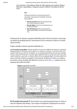 29/10/2014 Implantació de sistemes operatius (ASIX) Sistemes informàtics (DAM) 
ci tat o línies tele fò ni ques. Hi pot haver pro ces sa dors de dife rents gran dà - 
ries i fun ci ons. Cada sis tema situat de cada màquina pot rea lit zar tas ques 
dife rents i espe cí fi ques i d’aquesta manera millo rar el ren di ment del sis - 
tema. 
Bus 
Els busos són línies de comu ni ca ció entre els 
prin ci pals com po nents de l’ordi na dor. Hi ha els 
tipus següents: 
Bus de con trol: línies de comu ni ca ció per 
on cir cu len senyals de con trol. 
Bus de dades: línies de comu ni ca ció per on 
cir cu len les dades. 
Bus del sis tema: línies de comu ni ca ció 
entre el pro ces sa dor, la memò ria i els peri fè - 
rics. 
Exter na ment els sis te mes ope ra tius dis tri bu ïts poden ofe rir els matei xos ser veis que 
un sis tema de pro pò sit gene ral. Inter na ment la seva estruc tura es basa en el model 
cli ent/ser vi dor. 
Podem clas si fi car sis tema ope ra tius dis tri bu ïts en: 
a) El model mono lí tic Aquest model és el que han uti lit zat els sis te mes ope ra tius 
tra di ci o nal ment. El sis tema mono lí tic és un sis tema ope ra tiu en què els ser veis que 
ofe reix estan ges ti o nats per ser vi dors que majo ri tà ri a ment for men part del nucli del 
mateix sis tema i, per tant, es tro ben din tre del seu espai pro te git. En cada node de la 
xarxa s’exe cuta el sis tema com plert i inter na ment els dife rents nuclis es coor di nen 
per por tar a terme la ges tió dels dife rents recur sos. En la figura 1.13 podeu veure un 
esquema del model mono lí tic. 
Figura 1.13. Model mono lí tic 
b) El model micro nu cli El micro nu cli és una capa de pro gra mari que es troba en 
totes les màqui nes del sis tema, i que cobreix el maqui nari i pro por ci ona un entorn 
bàsic on s’exe cu ten els ser vi dors que con fi gu ren els ano me nats sub sis te mes. En la 
http://ioc.xtec.cat/materials/FP/Materials/2251_ASIX/ASIX_2251_M01/web/html/WebContent/u1/a1/continguts.html 47/57 
 