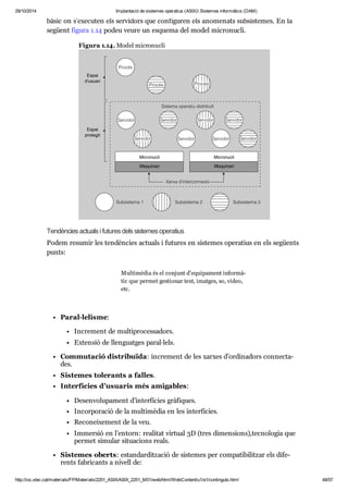 29/10/2014 Implantació de sistemes operatius (ASIX) Sistemes informàtics (DAM) 
bàsic on s’exe cu ten els ser vi dors que con fi gu ren els ano me nats sub sis te mes. En la 
següent figura 1.14 podeu veure un esquema del model micro nu cli. 
Figura 1.14. Model micro nu cli 
Ten dèn cies actu als i futu res dels sis te mes ope ra tius 
Podem resu mir les ten dèn cies actu als i futu res en sis te mes ope ra tius en els següents 
punts: 
Paral·lelisme: 
Mul ti mè dia és el con junt d’equi pa ment infor mà - 
tic que per met ges ti o nar text, imat ges, so, vídeo, 
etc. 
Incre ment de mul ti pro ces sa dors. 
Exten sió de llen guat ges paral·lels. 
Com mu ta ció dis tri bu ïda: incre ment de les xar xes d’ordi na dors con nec ta - 
des. 
Sis te mes tole rants a falles. 
Inter fí cies d’usu a ris més ami ga bles: 
Desen vo lu pa ment d’inter fí cies grà fi ques. 
Incor po ra ció de la mul ti mè dia en les inter fí cies. 
Reco nei xe ment de la veu. 
Immer sió en l’entorn: rea li tat vir tual 3D (tres dimen si ons),tec no lo gia que 
per met simu lar situ a ci ons reals. 
Sis te mes oberts: estan dar dit za ció de sis te mes per com pa ti bi lit zar els dife - 
rents fabri cants a nivell de: 
http://ioc.xtec.cat/materials/FP/Materials/2251_ASIX/ASIX_2251_M01/web/html/WebContent/u1/a1/continguts.html 48/57 
 
