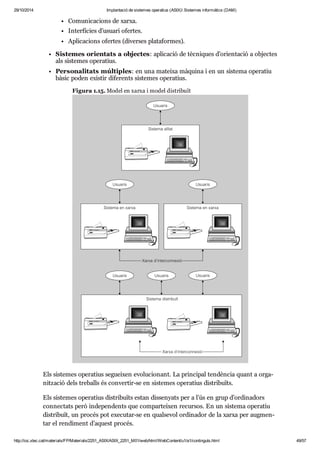 29/10/2014 Implantació de sistemes operatius (ASIX) Sistemes informàtics (DAM) 
Comu ni ca ci ons de xarxa. 
Inter fí cies d’usu ari ofer tes. 
Apli ca ci ons ofer tes (diver ses pla ta for mes). 
Sis te mes ori en tats a objec tes: apli ca ció de tèc ni ques d’ori en ta ció a objec tes 
als sis te mes ope ra tius. 
Per so na li tats múl ti ples: en una mateixa màquina i en un sis tema ope ra tiu 
bàsic poden exis tir dife rents sis te mes ope ra tius. 
Figura 1.15. Model en xarxa i model dis tri buït 
Els sis te mes ope ra tius seguei xen evo lu ci o nant. La prin ci pal ten dèn cia quant a orga - 
nit za ció dels tre balls és con ver tir-se en sis te mes ope ra tius dis tri bu ïts. 
Els sis te mes ope ra tius dis tri bu ïts estan dis se nyats per a l’ús en grup d’ordi na dors 
con nec tats però inde pen dents que com par tei xen recur sos. En un sis tema ope ra tiu 
dis tri buït, un pro cés pot exe cu tar-se en qual se vol ordi na dor de la xarxa per aug men - 
tar el ren di ment d’aquest pro cés. 
http://ioc.xtec.cat/materials/FP/Materials/2251_ASIX/ASIX_2251_M01/web/html/WebContent/u1/a1/continguts.html 49/57 
 