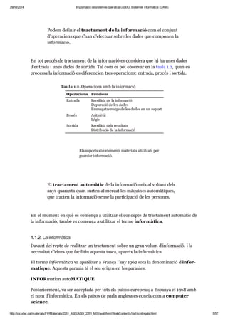 29/10/2014 Implantació de sistemes operatius (ASIX) Sistemes informàtics (DAM) 
Podem defi nir el trac ta ment de la infor ma ció com el con junt 
d’ope ra ci ons que s’han d’efec tuar sobre les dades que com po nen la 
infor ma ció. 
En tot pro cés de trac ta ment de la infor ma ció es con si dera que hi ha unes dades 
d’entrada i unes dades de sor tida. Tal com es pot obser var en la taula 1.2, quan es 
pro cessa la infor ma ció es dife ren cien tres ope ra ci ons: entrada, pro cés i sor tida. 
Taula 1.2. Operacions amb la informació 
Operacions Funcions 
Entrada Recollida de la informació 
Depuració de les dades 
Emmagatzematge de les dades en un suport 
Procés Aritmètic 
Lògic 
Sortida Recollida dels resultats 
Distribució de la informació 
Els suports són ele ments mate ri als uti lit zats per 
guar dar infor ma ció. 
El trac ta ment auto mà tic de la infor ma ció neix al vol tant dels 
anys qua ranta quan sur ten al mer cat les màqui nes auto mà ti ques, 
que trac ten la infor ma ció sense la par ti ci pa ció de les per so nes. 
En el moment en què es comença a uti lit zar el con cepte de trac ta ment auto mà tic de 
la infor ma ció, també es comença a uti lit zar el terme infor mà tica. 
1.1.2. La infor mà tica 
Davant del repte de rea lit zar un trac ta ment sobre un gran volum d’infor ma ció, i la 
neces si tat d’eines que faci li tin aquesta tasca, apa reix la infor mà tica. 
El terme infor mà tica va apa rèi xer a França l’any 1962 sota la deno mi na ció d’infor - 
ma ti que. Aquesta paraula té el seu ori gen en les parau les: 
INFORmation autoMATI QUE 
Poste ri or ment, va ser accep tada per tots els paï sos euro peus; a Espa nya el 1968 amb 
el nom d’infor mà tica. En els paï sos de parla anglesa es coneix com a com pu ter 
sci ence. 
http://ioc.xtec.cat/materials/FP/Materials/2251_ASIX/ASIX_2251_M01/web/html/WebContent/u1/a1/continguts.html 5/57 
 