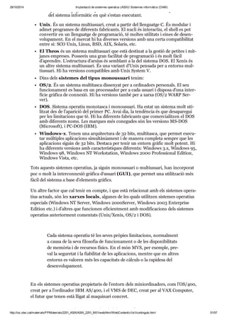 29/10/2014 Implantació de sistemes operatius (ASIX) Sistemes informàtics (DAM) 
apli ca ci ons puguin com par tir la infor ma ció i els recur sos inde pen dent ment 
del sis tema infor mà tic en què s’estan exe cu tant. 
Unix. És un sis tema mul tiu su ari, creat a par tir del llen guatge C. És modu lar i 
admet pro gra mes de dife rents fabri cants. El nucli és interac tiu, el shell es pot 
con ver tir en un llen guatge de pro gra ma ció, té mol tes uti li tats i eines de desen - 
vo lu pa ment. En el mer cat hi ha diver ses ver si ons amb una certa com pa ti bi li tat 
entre si: SCO Unix, Linux, BSD, AIX, Sola ris, etc. 
El Theos és un sis tema mul tiu su ari que està des ti nat a la ges tió de peti tes i mit - 
ja nes empre ses. Pos se eix una gran faci li tat de pro gra ma ció i és molt fàcil 
d’apren dre. L’estruc tura d’arxius és sem blant a la del sis tema DOS. El Xenix és 
un altre sis tema mul tiu su ari. És una vari ant d’Unix pen sada per a entorns mul - 
tiu su ari. Hi ha ver si ons com pa ti bles amb Unix Sys tem V. 
Dins dels sis te mes del tipus monou su ari tenim: 
OS/2. És un sis tema mul ti tasca dis se nyat per a ordi na dors per so nals. El seu 
fun ci o na ment es basa en un pro ces sa dor per a cada usu ari i dis posa d’una inter - 
fí cie grà fica de con ne xió. Hi ha ver si ons també per a xarxa (OS/2 WARP Ser - 
ver). 
DOS. Sis tema ope ra tiu mono tasca i monou su ari. Ha estat un sis tema molt uti - 
lit zat des de l’apa ri ció del pri mer PC. Avui dia, la ten dèn cia és que des a pa re gui 
per les limi ta ci ons que té. Hi ha dife rents fabri cants que comer ci a lit zen el DOS 
amb dife rents noms. Les mar ques més cone gu des són les ver si ons MS-DOS 
(Micro soft), i PC-DOS (IBM). 
Win dows-x. Tenen una arqui tec tura de 32 bits, mul ti tasca, que per met exe cu - 
tar múl ti ples apli ca ci ons simul tà ni a ment i de manera com pleta sem pre que les 
apli ca ci ons siguin de 32 bits. Des taca per tenir un entorn grà fic molt potent. Hi 
ha dife rents ver si ons amb carac te rís ti ques dife rents: Win dows 3.x, Win dows 95, 
Win dows 98, Win dows NT Works ta tion, Win dows 2000 Pro fes si o nal Edi tion, 
Win dows Vista, etc. 
Tots aquests sis te mes ope ra tius, ja siguin monou su ari o mul tiu su ari, han incor po rat 
poc o molt la inter con ne xió grà fica d’usu ari (GUI), que per met una uti lit za ció més 
fàcil del sis tema a base d’ele ments grà fics. 
Un altre fac tor que cal tenir en compte, i que està rela ci o nat amb els sis te mes ope ra - 
tius actu als, són les xar xes locals, algu nes de les quals uti lit zen sis te mes ope ra tius 
espe ci als (Win dows NT Ser ver, Win dows 2000 Ser ver, Win dows 2003 Enter prise 
Edi tion etc.) i d’altres que fun ci o nen efi ci ent ment amb modi fi ca ci ons dels sis te mes 
ope ra tius ante ri or ment comen tats (Unix/Xenix, OS/2 i DOS). 
Cada sis tema ope ra tiu té les seves prò pies limi ta ci ons, nor mal ment 
a causa de la seva filo so fia de fun ci o na ment o de les dis po ni bi li tats 
de memò ria i de recur sos físics. En el món MVS, per exem ple, pre - 
val la segu re tat i la fia bi li tat de les apli ca ci ons, men tre que en altres 
entorns es valo ren més les capa ci tats de càl culs o la rapi desa del 
desen vo lu pa ment. 
En els sis te mes ope ra tius pro pi e ta ris de l’entorn dels mini or di na dors, com l’OS/400, 
creat per a l’ordi na dor IBM AS/400, i el VMS de DEC, creat per al VAX Com pu ter, 
el futur que tenen està lli gat al maqui nari con cret. 
Sis te mes pro pi e ta ris i sis te mes oberts 
http://ioc.xtec.cat/materials/FP/Materials/2251_ASIX/ASIX_2251_M01/web/html/WebContent/u1/a1/continguts.html 51/57 
 