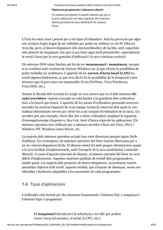 29/10/2014 Implantació de sistemes operatius (ASIX) Sistemes informàtics (DAM) 
Sis te mes pro pi e ta ris i sis te mes oberts 
Un sis tema pro pi e tari és aquell sis tema que per a 
la seva uti lit za ció cal estar regis trat. Els sis te mes 
oberts per me ten la seva uti lit za ció de manera 
lliure. 
L’Unix ha estat creat i pen sat per a tot tipus d’ordi na dors. Això ha pro vo cat que algu - 
nes ver si ons hagin hagut de ser redu ï des per poder-ne uti lit zar en els PC (Minix). 
Avui dia, però, el desen vo lu pa ment dels micro or di na dors de 64 bits, amb capa ci tats 
més potents de maqui nari, fan que el seu futur sigui molt pro me te dor, espe ci al ment 
la ver sió Linux per la seva gra tu ï tat d’uti lit za ció i la seva con tí nua evo lu ció. 
Els sis te mes DOS estan limi tats pel fet de ser monou su ari i mono tasca, excepte 
si es com bina amb ver si ons de l’entorn Win dows 9x, ja que ofe reix la pos si bi li tat de 
poder tre ba llar en mul ti tasca. L’apa ri ció de les xar xes d’àrea local (LAN) ha 
resolt algu nes limi ta ci ons, ja que avui dia hi ha la pos si bi li tat de la inte gra ció entre 
sis te mes que fa pocs anys era impen sa ble (Unix/NetWare, Unix/Win dowsx, 
Unix/DOS, etc.). 
Durant la dècada dels noranta ha sor git un nou entorn que és el dels sis te mes cli - 
ents/ser vi dors. Aquest con cepte no està limi tat a la gran dà ria dels ordi na dors 
sinó a la fun ció que tenen. L’apa ri ció de les xar xes d’ordi na dors per so nals inter con - 
nec ta des ha moti vat l’apa ri ció de nous equips, la fun ció essen cial dels quals és cen - 
tra lit zar deter mi nats ser veis per ofe rir-los a un con junt d’ordi na dors de la xarxa. Un 
ser vi dor pot, per exem ple, ofe rir disc dur a altres ordi na dors ampli ant la capa ci tat 
d’emma gat ze matge d’aquests o, fins i tot, tenir d’única còpia de les apli ca ci ons. Els 
sis te mes ope ra tius més uti lit zats per a sis te mes ser vi dor/cli ent són Unix, OS/2 i 
Win dows NT, Win dows 2000 Ser ver, etc. 
La majo ria dels sis te mes ope ra tius actu als han estat dis se nyats per què siguin fàcils 
d’uti lit zar. En con tra punt, els sis te mes ope ra tius del futur esta ran dis se nyats per a 
un ús i desen vo lu pa ment fàcils. El dis seny estarà fet amb poques dis mi nu ci ons quant 
a la seva faci li tat d’imple men ta ció, amb l’excep ció de la seva modu la ri tat i estan dar - 
dit za ció. A causa d’aquests prin ci pis de dis seny, el sis tema ope ra tiu del futur no serà 
difí cil d’imple men tar. Aques tes matei xes qua li tats de tre ball dels pro gra ma dors, 
també quant a la majo ria dels pro jec tes de desen vo lu pa ment, neces si ta ran només 
assem blar objec tes d’alt nivell. Aquests mòduls, que s’hau ran de dis se nyar, seran reu - 
ti lit za bles i fàcil ment adap ta bles a les neces si tats de cada pro gra ma dor. 
1.4. Tipus d'apli ca ci ons 
L’ordi na dor està for mat per dos ele ments fona men tals: l’ele ment físic o maqui nari i 
l’ele ment lògic o pro gra mari. 
El maqui nari (hardware) fa refe rèn cia a tot allò que podem 
veure i tocar (el moni tor, el teclat, la CPU, etc.). 
http://ioc.xtec.cat/materials/FP/Materials/2251_ASIX/ASIX_2251_M01/web/html/WebContent/u1/a1/continguts.html 52/57 
 