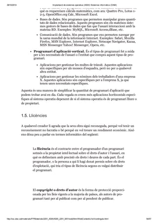 29/10/2014 Implantació de sistemes operatius (ASIX) Sistemes informàtics (DAM) 
Fulls de càl cul. Són pro gra mes ori en tats a la uti lit za ció d’infor ma ció en 
què es reque rei xen càl culs mate mà tics, com ara: Quat tro Pro, Lotus 1- 
2-3, OpenOffice. org Calc, Micro soft Excel. 
Bases de dades. Són pro gra mes que per me ten mani pu lar grans quan ti - 
tats de dades rela ci o na des. Aquests pro gra mes són els matei xos sis te - 
mes ges tors de bases de dades que fan que l’usu ari interac ci oni amb la 
mateixa BD. Exem ples: MySQL, Micro soft Access,dBase, etc. 
Comu ni ca ció de dades. Són pro gra mes que ens per me ten nave gar per 
la xarxa mun dial de la infor ma ció Inter net. Exem ples: Safari, Mozi lla 
Fire fox, MSN Explo rer, Inter net Explo rer, Nets cape Navi ga tor, Kazaa, 
MSN Mes sen ger Yahoo! Mes sen ger, Opera, etc. 
Pro gra mari d’apli ca ció ver ti cal. És el tipus de pro gra mari fet a mida 
per a les neces si tats de l’usu ari o l’enti tat que com pra aquest tipus de pro - 
gra mari. 
Apli ca ci ons per ges ti o nar les mul tes de tràn sit. Aques tes apli ca ci ons 
són espe cí fi ques per als mos sos d’esqua dra, però no per a qual se vol 
altra enti tat. 
Apli ca ci ons per ges ti o nar les nòmi nes dels tre ba lla dors d’una empresa 
X. Aques tes apli ca ci ons són espe cí fi ques per a l’empresa X, ja que 
tenen unes neces si tats espe cí fi ques. 
Aquesta és una manera de sim pli fi car la quan ti tat de pro gra mari d’apli ca ció que 
podem tro bar avui en dia. Cada vegada es creen més apli ca ci ons horit zon tals espe cí - 
fi ques al sis tema ope ra tiu depe nent de si el sis tema ope ra tiu és de pro gra mari lliure o 
de pro pi e tari. 
1.5. Lli cèn cies 
A qual se vol cre a dor li agrada que la seva obra sigui reco ne guda, per què vol tenir un 
reco nei xe ment no lucra tiu o bé per què en vol treure un ren di ment eco nò mic. Això 
ens dóna peu a par lar en ter mes infor mà tics del següent: 
La lli cèn cia és el con tracte entre el pro gra ma dor d’un pro gra mari 
sot mès a la pro pi e tat intel·lec tual sobre el drets d’autor i l’usu ari, en 
què es defi nei xen amb pre ci sió els drets i deu res de cada part. És el 
pro gra ma dor, o la per sona a qui li hagi donat per mís sobre els drets 
d’explo ta ció, qui tria el tipus de lli cèn cia segons es vul gui dis tri buir 
el pro gra mari. 
El copy right o drets d’autor és la forma de pro tec ció pro por ci - 
o nada per les lleis vigents a la majo ria de paï sos, als autors de pro - 
gra mari tant per al publi cat com per al pen dent de publi car. 
http://ioc.xtec.cat/materials/FP/Materials/2251_ASIX/ASIX_2251_M01/web/html/WebContent/u1/a1/continguts.html 54/57 
 