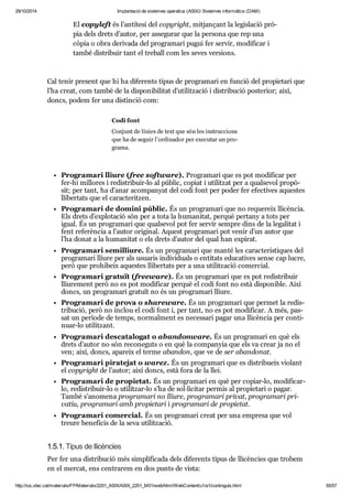 29/10/2014 Implantació de sistemes operatius (ASIX) Sistemes informàtics (DAM) 
El copy left és l’antí tesi del copy right, mit jan çant la legis la ció prò - 
pia dels drets d’autor, per asse gu rar que la per sona que rep una 
còpia o obra deri vada del pro gra mari pugui fer ser vir, modi fi car i 
també dis tri buir tant el tre ball com les seves ver si ons. 
Cal tenir pre sent que hi ha dife rents tipus de pro gra mari en fun ció del pro pi e tari que 
l’ha creat, com també de la dis po ni bi li tat d’uti lit za ció i dis tri bu ció poste rior; així, 
doncs, podem fer una dis tin ció com: 
Codi font 
Con junt de línies de text que són les ins truc ci ons 
que ha de seguir l’ordi na dor per exe cu tar un pro - 
grama. 
Pro gra mari lliure (free software). Pro gra mari que es pot modi fi car per 
fer-hi millo res i redis tri buir-lo al públic, copiat i uti lit zat per a qual se vol pro pò - 
sit; per tant, ha d’anar acom pa nyat del codi font per poder fer efec ti ves aques tes 
lli ber tats que el carac te rit zen. 
Pro gra mari de domini públic. És un pro gra mari que no reque reix lli cèn cia. 
Els drets d’explo ta ció són per a tota la huma ni tat, per què per tany a tots per 
igual. És un pro gra mari que qual se vol pot fer ser vir sem pre dins de la lega li tat i 
fent refe rèn cia a l’autor ori gi nal. Aquest pro gra mari pot venir d’un autor que 
l’ha donat a la huma ni tat o els drets d’autor del qual han expi rat. 
Pro gra mari semi lliure. És un pro gra mari que manté les carac te rís ti ques del 
pro gra mari lliure per als usu a ris indi vi du als o enti tats edu ca ti ves sense cap lucre, 
però que pro hi beix aques tes lli ber tats per a una uti lit za ció comer cial. 
Pro gra mari gra tuït (fre eware). És un pro gra mari que es pot redis tri buir 
lliu re ment però no es pot modi fi car per què el codi font no està dis po ni ble. Així 
doncs, un pro gra mari gra tuït no és un pro gra mari lliure. 
Pro gra mari de prova o sha reware. És un pro gra mari que per met la redis - 
tri bu ció, però no inclou el codi font i, per tant, no es pot modi fi car. A més, pas - 
sat un perí ode de temps, nor mal ment es neces sari pagar una lli cèn cia per con ti - 
nuar-lo uti lit zant. 
Pro gra mari des ca ta lo gat o aban donware. És un pro gra mari en què els 
drets d’autor no són reco ne guts o en què la com pa nyia que els va crear ja no el 
ven; així, doncs, apa reix el terme aban don, que ve de ser aban do nat. 
Pro gra mari pira te jat o warez. És un pro gra mari que es dis tri bu eix vio lant 
el copy right de l’autor; així doncs, està fora de la llei. 
Pro gra mari de pro pi e tat. És un pro gra mari en què per copiar-lo, modi fi car-lo, 
redis tri buir-lo o uti lit zar-lo s’ha de sol·lici tar per mís al pro pi e tari o pagar. 
També s’ano mena pro gra mari no lliure, pro gra mari pri vat, pro gra mari pri - 
va tiu, pro gra mari amb pro pi e tari i pro gra mari de pro pi e tat. 
Pro gra mari comer cial. És un pro gra mari creat per una empresa que vol 
treure bene fi cis de la seva uti lit za ció. 
1.5.1. Tipus de lli cèn cies 
Per fer una dis tri bu ció més sim pli fi cada dels dife rents tipus de lli cèn cies que tro bem 
en el mer cat, ens cen tra rem en dos punts de vista: 
http://ioc.xtec.cat/materials/FP/Materials/2251_ASIX/ASIX_2251_M01/web/html/WebContent/u1/a1/continguts.html 55/57 
 