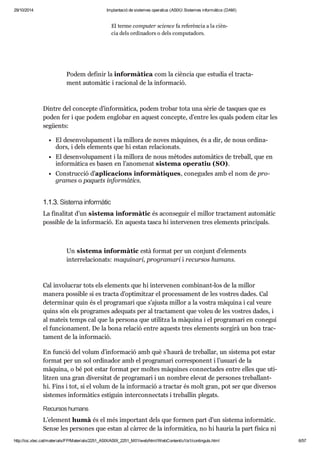 29/10/2014 Implantació de sistemes operatius (ASIX) Sistemes informàtics (DAM) 
El terme com pu ter sci ence fa refe rèn cia a la cièn - 
cia dels ordi na dors o dels com pu ta dors. 
Podem defi nir la infor mà tica com la cièn cia que estu dia el trac ta - 
ment auto mà tic i raci o nal de la infor ma ció. 
Din tre del con cepte d’infor mà tica, podem tro bar tota una sèrie de tas ques que es 
poden fer i que podem englo bar en aquest con cepte, d’entre les quals podem citar les 
següents: 
El desen vo lu pa ment i la millora de noves màqui nes, és a dir, de nous ordi na - 
dors, i dels ele ments que hi estan rela ci o nats. 
El desen vo lu pa ment i la millora de nous mèto des auto mà tics de tre ball, que en 
infor mà tica es basen en l’ano me nat sis tema ope ra tiu (SO). 
Cons truc ció d’apli ca ci ons infor mà ti ques, cone gu des amb el nom de pro - 
gra mes o paquets infor mà tics. 
1.1.3. Sis tema infor mà tic 
La fina li tat d’un sis tema infor mà tic és acon se guir el millor trac ta ment auto mà tic 
pos si ble de la infor ma ció. En aquesta tasca hi inter ve nen tres ele ments prin ci pals. 
Un sis tema infor mà tic està for mat per un con junt d’ele ments 
inter re la ci o nats: maqui nari, pro gra mari i recur sos humans. 
Cal invo lu crar tots els ele ments que hi inter ve nen com bi nant-los de la millor 
manera pos si ble si es tracta d’opti mit zar el pro ces sa ment de les vos tres dades. Cal 
deter mi nar quin és el pro gra mari que s’ajusta millor a la vos tra màquina i cal veure 
quins són els pro gra mes ade quats per al trac ta ment que voleu de les vos tres dades, i 
al mateix temps cal que la per sona que uti litza la màquina i el pro gra mari en cone gui 
el fun ci o na ment. De la bona rela ció entre aquests tres ele ments sor girà un bon trac - 
ta ment de la infor ma ció. 
En fun ció del volum d’infor ma ció amb què s’haurà de tre ba llar, un sis tema pot estar 
for mat per un sol ordi na dor amb el pro gra mari cor res po nent i l’usu ari de la 
màquina, o bé pot estar for mat per mol tes màqui nes con nec ta des entre elles que uti - 
lit zen una gran diver si tat de pro gra mari i un nom bre ele vat de per so nes tre ba llant-hi. 
Fins i tot, si el volum de la infor ma ció a trac tar és molt gran, pot ser que diver sos 
sis te mes infor mà tics esti guin inter con nec tats i tre ba llin ple gats. 
Recur sos humans 
L’ele ment humà és el més impor tant dels que for men part d’un sis tema infor mà tic. 
Sense les per so nes que estan al càr rec de la infor mà tica, no hi hau ria la part física ni 
la part lògica. 
http://ioc.xtec.cat/materials/FP/Materials/2251_ASIX/ASIX_2251_M01/web/html/WebContent/u1/a1/continguts.html 6/57 
 