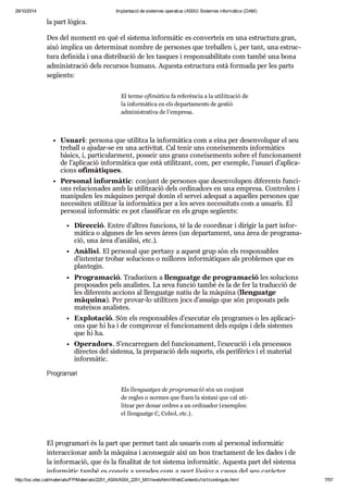 29/10/2014 Implantació de sistemes operatius (ASIX) Sistemes informàtics (DAM) 
la part lògica. 
Des del moment en què el sis tema infor mà tic es con ver teix en una estruc tura gran, 
això implica un deter mi nat nom bre de per so nes que tre ba llen i, per tant, una estruc - 
tura defi nida i una dis tri bu ció de les tas ques i res pon sa bi li tats com també una bona 
admi nis tra ció dels recur sos humans. Aquesta estruc tura està for mada per les parts 
següents: 
El terme ofi mà tica fa refe rèn cia a la uti lit za ció de 
la infor mà tica en els depar ta ments de ges tió 
admi nis tra tiva de l’empresa. 
Usu ari: per sona que uti litza la infor mà tica com a eina per desen vo lu par el seu 
tre ball o aju dar-se en una acti vi tat. Cal tenir uns conei xe ments infor mà tics 
bàsics, i, par ti cu lar ment, pos seir uns grans conei xe ments sobre el fun ci o na ment 
de l’apli ca ció infor mà tica que està uti lit zant, com, per exem ple, l’usu ari d’apli ca - 
ci ons ofi mà ti ques. 
Per so nal infor mà tic: con junt de per so nes que desen vo lu pen dife rents fun ci - 
ons rela ci o na des amb la uti lit za ció dels ordi na dors en una empresa. Con tro len i 
mani pu len les màqui nes per què donin el ser vei ade quat a aque lles per so nes que 
neces si ten uti lit zar la infor mà tica per a les seves neces si tats com a usu a ris. El 
per so nal infor mà tic es pot clas si fi car en els grups següents: 
Direc ció. Entre d’altres fun ci ons, té la de coor di nar i diri gir la part infor - 
mà tica o algu nes de les seves àrees (un depar ta ment, una àrea de pro gra ma - 
ció, una àrea d’anà lisi, etc.). 
Anà lisi. El per so nal que per tany a aquest grup són els res pon sa bles 
d’inten tar tro bar solu ci ons o millo res infor mà ti ques als pro ble mes que es 
plan te gin. 
Pro gra ma ció. Tra du ei xen a llen guatge de pro gra ma ció les solu ci ons 
pro po sa des pels ana lis tes. La seva fun ció també és la de fer la tra duc ció de 
les dife rents acci ons al llen guatge natiu de la màquina (llen guatge 
màquina). Per pro var-lo uti lit zen jocs d’assaigs que són pro po sats pels 
matei xos ana lis tes. 
Explo ta ció. Són els res pon sa bles d’exe cu tar els pro gra mes o les apli ca ci - 
ons que hi ha i de com pro var el fun ci o na ment dels equips i dels sis te mes 
que hi ha. 
Ope ra dors. S’encar re guen del fun ci o na ment, l’exe cu ció i els pro ces sos 
direc tes del sis tema, la pre pa ra ció dels suports, els peri fè rics i el mate rial 
infor mà tic. 
Pro gra mari 
Els llen guat ges de pro gra ma ció són un con junt 
de regles o nor mes que fixen la sin taxi que cal uti - 
lit zar per donar ordres a un ordi na dor (exem ples: 
el llen guatge C, Cobol, etc.). 
El pro gra mari és la part que per met tant als usu a ris com al per so nal infor mà tic 
interac ci o nar amb la màquina i acon se guir així un bon trac ta ment de les dades i de 
la infor ma ció, que és la fina li tat de tot sis tema infor mà tic. Aquesta part del sis tema 
infor mà tic també es coneix a vega des com a part lògica a causa del seu caràc ter 
http://ioc.xtec.cat/materials/FP/Materials/2251_ASIX/ASIX_2251_M01/web/html/WebContent/u1/a1/continguts.html 7/57 
 