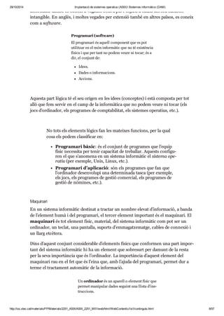 29/10/2014 Implantació de sistemes operatius (ASIX) Sistemes informàtics (DAM) 
infor mà tic també es coneix a vega des com a part lògica a causa del seu caràc ter 
intan gi ble. En anglès, i mol tes vega des per exten sió també en altres paï sos, es coneix 
com a software. 
Pro gra mari (software) 
El pro gra mari és aquell com po nent que es pot 
uti lit zar en el món infor mà tic que no té exis tèn cia 
física i que per tant no podem veure ni tocar; és a 
dir, el con junt de: 
Idees. 
Dades o infor ma ci ons. 
Acci ons. 
Aquesta part lògica té el seu ori gen en les idees (con cep tes) i està com posta per tot 
allò que fem ser vir en el camp de la infor mà tica que no podem veure ni tocar (els 
jocs d’ordi na dor, els pro gra mes de comp ta bi li tat, els sis te mes ope ra tius, etc.). 
No tots els ele ments lògics fan les matei xes fun ci ons, per la qual 
cosa els podem clas si fi car en: 
Pro gra mari bàsic: és el con junt de pro gra mes que l’equip 
físic neces sita per tenir capa ci tat de tre ba llar. Aquests con fi gu - 
ren el que s’ano mena en un sis tema infor mà tic el sis tema ope - 
ra tiu (per exem ple, Unix, Linux, etc.). 
Pro gra mari d’apli ca ció: són els pro gra mes que fan que 
l’ordi na dor desen vo lupi una deter mi nada tasca (per exem ple, 
els jocs, els pro gra mes de ges tió comer cial, els pro gra mes de 
ges tió de nòmi nes, etc.). 
Maqui nari 
En un sis tema infor mà tic des ti nat a trac tar un nom bre ele vat d’infor ma ció, a banda 
de l’ele ment humà i del pro gra mari, el ter cer ele ment impor tant és el maqui nari. El 
maqui nari és tot ele ment físic, mate rial, del sis tema infor mà tic com pot ser un 
ordi na dor, un teclat, una pan ta lla, suports d’emma gat ze matge, cables de con ne xió i 
un llarg etcè tera. 
Dins d’aquest con junt con si de ra ble d’ele ments físics que con for men una part impor - 
tant del sis tema infor mà tic hi ha un ele ment que sobre surt per damunt de la resta 
per la seva impor tàn cia que és l’ordi na dor. La impor tàn cia d’aquest ele ment del 
maqui nari rau en el fet que és l’eina que, amb l’ajuda del pro gra mari, per met dur a 
terme el trac ta ment auto mà tic de la infor ma ció. 
Un ordi na dor és un apa rell o ele ment físic que 
per met mani pu lar dades seguint una llista d’ins - 
truc ci ons. 
http://ioc.xtec.cat/materials/FP/Materials/2251_ASIX/ASIX_2251_M01/web/html/WebContent/u1/a1/continguts.html 8/57 
 