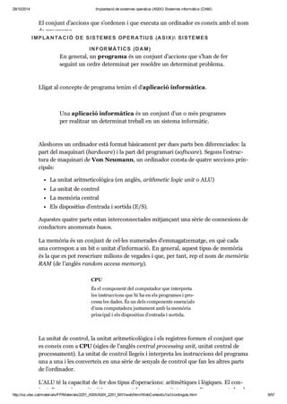 29/10/2014 Implantació de sistemes operatius (ASIX) Sistemes informàtics (DAM) 
El con junt d’acci ons que s’orde nen i que exe cuta un ordi na dor es coneix amb el nom 
de pro grama. 
I MPLA N TA C I Ó D E SI STEMES OPER A TI U S (A SI X) SI STEMES 
I N FOR MÀ TI C S (D A M) 
En gene ral, un pro grama és un con junt d’acci ons que s’han de fer 
seguint un ordre deter mi nat per resol dre un deter mi nat pro blema. 
Lli gat al con cepte de pro grama tenim el d’apli ca ció infor mà tica. 
Una apli ca ció infor mà tica és un con junt d’un o més pro gra mes 
per rea lit zar un deter mi nat tre ball en un sis tema infor mà tic. 
Ales ho res un ordi na dor està for mat bàsi ca ment per dues parts ben dife ren ci a des: la 
part del maqui nari (hardware) i la part del pro gra mari (software). Segons l’estruc - 
tura de maqui nari de Von Neu mann, un ordi na dor consta de qua tre sec ci ons prin - 
ci pals: 
La uni tat arit me ti co lò gica (en anglès, arith me tic logic unit o ALU) 
La uni tat de con trol 
La memò ria cen tral 
Els dis po si tius d’entrada i sor tida (E/S). 
Aques tes qua tre parts estan inter con nec ta des mit jan çant una sèrie de con ne xi ons de 
con duc tors ano me nats busos. 
La memò ria és un con junt de cel·les nume ra des d’emma gat ze matge, en què cada 
una cor res pon a un bit o uni tat d’infor ma ció. En gene ral, aquest tipus de memò ria 
és la que es pot rees criure mili ons de vega des i que, per tant, rep el nom de memò ria 
RAM (de l’anglès ran dom access memory). 
CPU 
És el com po nent del com pu ta dor que inter preta 
les ins truc ci ons que hi ha en els pro gra mes i pro - 
cessa les dades. És un dels com po nents essen ci als 
d’una com pu ta dora jun ta ment amb la memò ria 
prin ci pal i els dis po si tius d’entrada i sor tida. 
La uni tat de con trol, la uni tat arit me ti co lò gica i els regis tres for men el con junt que 
es coneix com a CPU (sigles de l’anglès cen tral pro ces sing unit, uni tat cen tral de 
pro ces sa ment). La uni tat de con trol lle geix i inter preta les ins truc ci ons del pro grama 
una a una i les con ver teix en una sèrie de senyals de con trol que fan les altres parts 
de l’ordi na dor. 
L’ALU té la capa ci tat de fer dos tipus d’ope ra ci ons: arit mè ti ques i lògi ques. El con - 
junt d’ope ra ci ons arit mè ti ques que pot fer aquesta uni tat pot ser divers, anant des de 
http://ioc.xtec.cat/materials/FP/Materials/2251_ASIX/ASIX_2251_M01/web/html/WebContent/u1/a1/continguts.html 9/57 
 