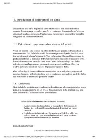 29/10/2014 Implantació de sistemes operatius (ASIX) Sistemes informàtics (DAM) 
1. Intro duc ció al pro gra mari de base 
Mai com ara no s’havia dis po sat de tanta infor ma ció ni d’un accés tan estès a 
aquesta, de manera que en molts casos fer el trac ta ment d’aquest volum d’infor ma - 
ció esdevé una tasca com plexa. Una tasca que s’acon se gueix auto ma tit zar i sim pli fi - 
car grà cies als sis te mes infor mà tics. 
1.1. Estruc tura i com po nents d'un sis tema infor mà tic 
Vivim en un món i una soci e tat envol tats d’infor ma ció, gai rebé podríem defi nir la 
nos tra era com l’era de la infor ma ció, de manera que ens cal poder des xi frar, triar i 
trac tar tot aquest volum d’infor ma ció. Tant en la nos tra vida quo ti di ana com en la 
pro fes si o nal tenim la neces si tat de trac tar impor tants quan ti tats de dades i de tre ba - 
llar-hi, de manera que en molts casos sense l’ajuda de la tec no lo gia tant de les 
màqui nes com dels pro gra mes que aques tes ens per me ten uti lit zar, i fins i tot 
d’altres per so nes, no seríem capa ços de pro ces sar aques tes dades. 
Com millor sigui la inter re la ció entre aques tes tres parts -màqui nes, pro gra mes i 
recur sos humans-, millor i més efi caç serà el trac ta ment que podrem fer de les dades 
que com po nen la infor ma ció que volem trac tar. 
1.1.1. La infor ma ció 
No tota la infor ma ció és sem pre del mateix tipus i tam poc s’ha mani pu lat ni es mani - 
pula de la mateixa manera. En tot pro cés de comu ni ca ció hi ha impli cats tota una 
sèrie d’ele ments i s’uti lit zen diver sos pro ce di ments. 
Podem defi nir la infor ma ció de diver ses mane res: 
La infor ma ció és el resul tat de la mani pu la ció de les dades, tre - 
ba llant-les i orde nant-les amb la fina li tat de pro duir un conei - 
xe ment. 
La infor ma ció és tota forma de repre sen ta ció de fets, objec tes, 
valors, idees, etc., que per met la comu ni ca ció entre per so nes i 
l’adqui si ció del conei xe ment de les coses. 
Ele ments de la infor ma ció 
Les dades són tot allò que forma la infor ma ció. 
http://ioc.xtec.cat/materials/FP/Materials/2251_ASIX/ASIX_2251_M01/web/html/WebContent/u1/a1/continguts.html 1/57 
 