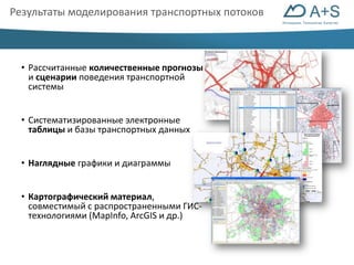 Инновации. Технологии. Качество 
Результаты моделирования транспортных потоков 
• Рассчитанные количественные прогнозы 
и сценарии поведения транспортной 
системы 
• Систематизированные электронные 
таблицы и базы транспортных данных 
• Наглядные графики и диаграммы 
• Картографический материал, 
совместимый с распространенными ГИС- 
технологиями (MapInfo, ArcGIS и др.) 
 