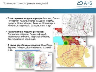 Инновации. Технологии. Качество 
Примеры транспортных моделей 
• Транспортные модели городов: Москва, Санкт- 
Петербург, Калуга, Ростов-на-Дону, Пермь, 
Иркутск, Новосибирск, Тюмень, Красноярск, 
Алматы, Ставрополь, Самара, Сочи и др. 
• Транспортные модели регионов: 
Ростовская область, Пермский край, 
Московская область, Тверской область, 
Краснодарский край и др. 
• А также зарубежные модели: Нью-Йорк, 
Берлин, Лондон, Лос-Анджелес, Шанхай 
и др. 
 