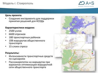 Инновации. Технологии. Качество 
Модель г. Ставрополь 
Цель проекта: 
• Создание инструмента для поддержки 
принятия решений для КСОДа 
Характеристики модели: 
• 2500 узлов 
• 6600 отрезков 
• 180 транспортных районов 
• 108 маршрутов общественного 
транспорта 
• 15 слоев спроса 
Результаты: 
• Интенсивности транспортных средств 
по сценариям 
• Пассажиропоток на маршрутах при 
вариантах оптимизации маршрутной 
сети общественного транспорта 
 