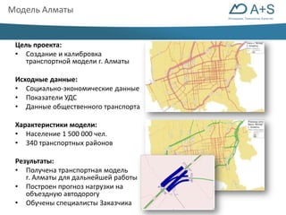 Инновации. Технологии. Качество 
Модель Алматы 
Цель проекта: 
• Создание и калибровка 
транспортной модели г. Алматы 
Исходные данные: 
• Социально-экономические данные 
• Показатели УДС 
• Данные общественного транспорта 
Характеристики модели: 
• Население 1 500 000 чел. 
• 340 транспортных районов 
Результаты: 
• Получена транспортная модель 
г. Алматы для дальнейшей работы 
• Построен прогноз нагрузки на 
объездную автодорогу 
• Обучены специалисты Заказчика 
 
